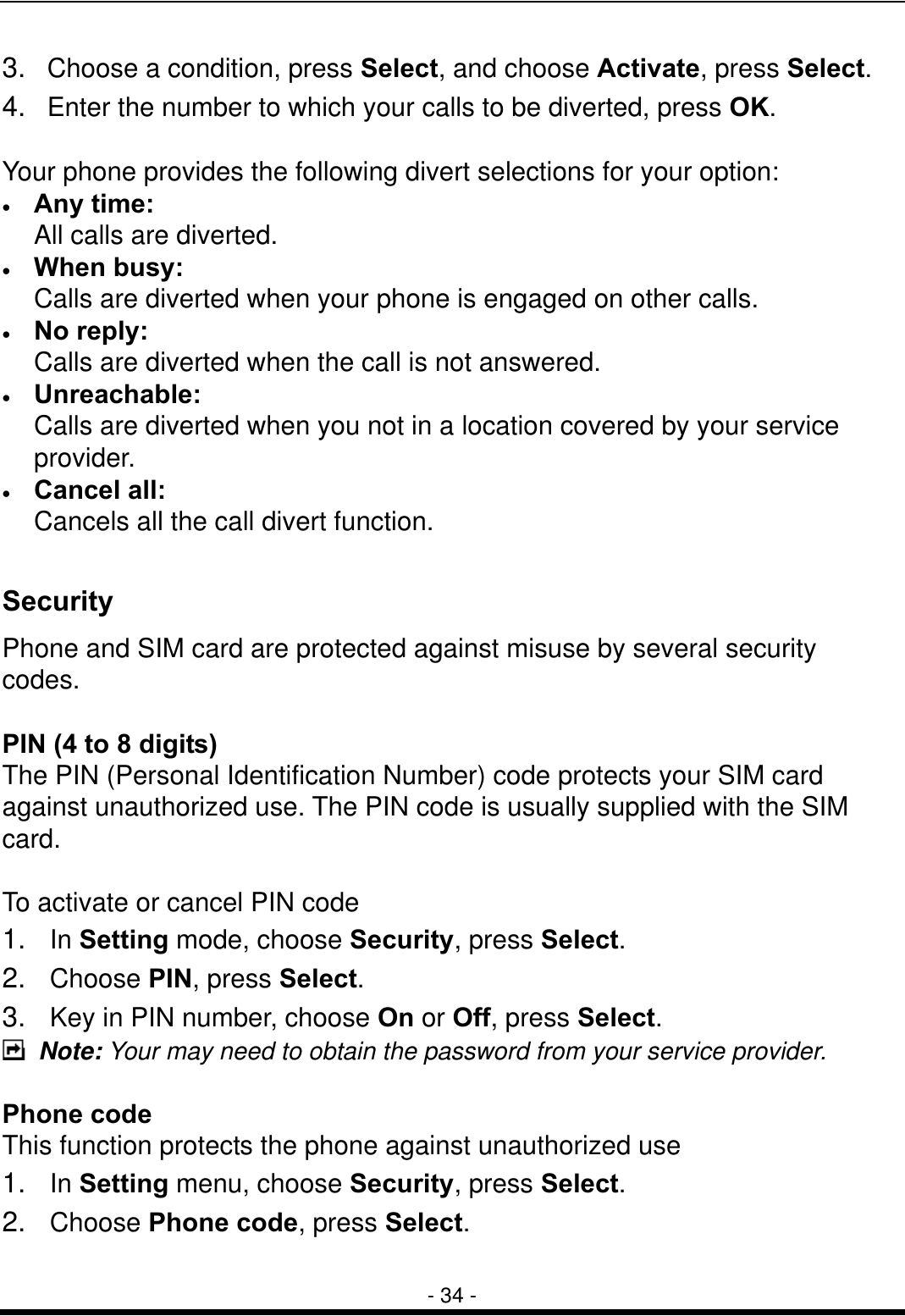  - 34 - 3.   Choose a condition, press Select, and choose Activate, press Select. 4.   Enter the number to which your calls to be diverted, press OK.  Your phone provides the following divert selections for your option: &bull;  Any time: All calls are diverted. &bull;  When busy: Calls are diverted when your phone is engaged on other calls. &bull;  No reply: Calls are diverted when the call is not answered. &bull;  Unreachable: Calls are diverted when you not in a location covered by your service provider. &bull;  Cancel all: Cancels all the call divert function.  Security Phone and SIM card are protected against misuse by several security codes.   PIN (4 to 8 digits) The PIN (Personal Identification Number) code protects your SIM card against unauthorized use. The PIN code is usually supplied with the SIM card.  To activate or cancel PIN code 1.  In Setting mode, choose Security, press Select. 2.  Choose PIN, press Select. 3.  Key in PIN number, choose On or Off, press Select.  Note: Your may need to obtain the password from your service provider.  Phone code This function protects the phone against unauthorized use   1.  In Setting menu, choose Security, press Select. 2.  Choose Phone code, press Select. 