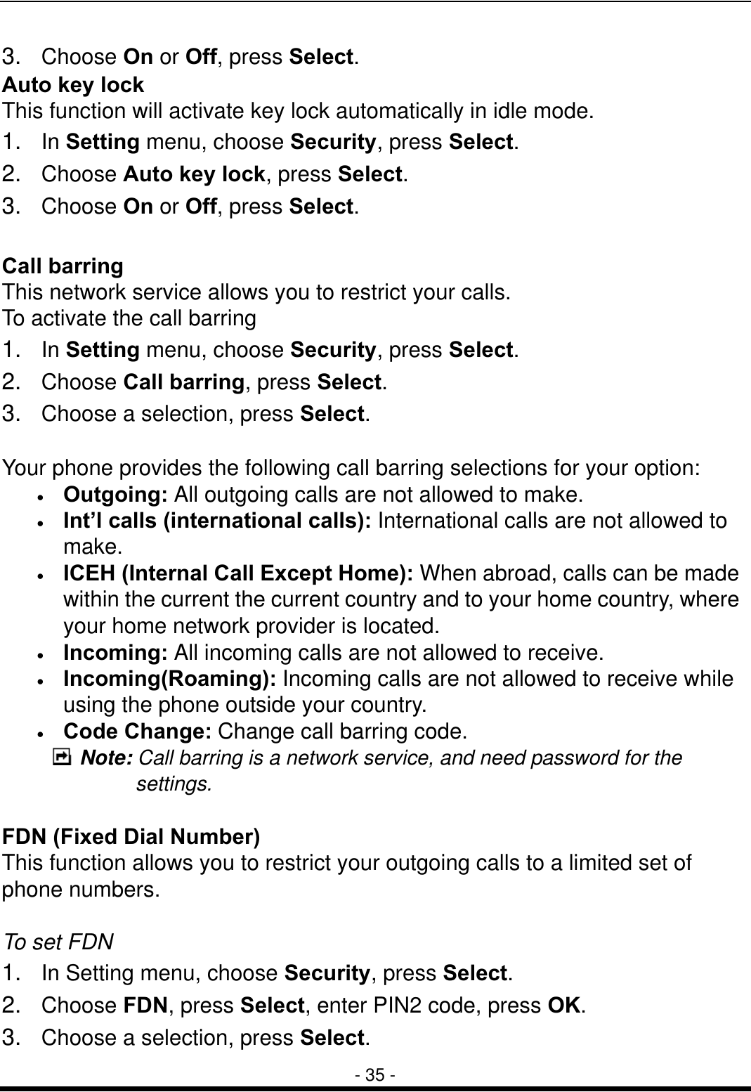  - 35 - 3.  Choose On or Off, press Select. Auto key lock This function will activate key lock automatically in idle mode.   1.  In Setting menu, choose Security, press Select. 2.  Choose Auto key lock, press Select. 3.  Choose On or Off, press Select.  Call barring This network service allows you to restrict your calls. To activate the call barring 1.  In Setting menu, choose Security, press Select. 2.  Choose Call barring, press Select. 3.  Choose a selection, press Select.  Your phone provides the following call barring selections for your option: &bull;  Outgoing: All outgoing calls are not allowed to make. &bull;  Int&rsquo;l calls (international calls): International calls are not allowed to make. &bull;  ICEH (Internal Call Except Home): When abroad, calls can be made within the current the current country and to your home country, where your home network provider is located. &bull;  Incoming: All incoming calls are not allowed to receive. &bull;  Incoming(Roaming): Incoming calls are not allowed to receive while using the phone outside your country. &bull;  Code Change: Change call barring code.  Note: Call barring is a network service, and need password for the settings.    FDN (Fixed Dial Number) This function allows you to restrict your outgoing calls to a limited set of phone numbers.  To set FDN 1.  In Setting menu, choose Security, press Select. 2.  Choose FDN, press Select, enter PIN2 code, press OK. 3.  Choose a selection, press Select. 