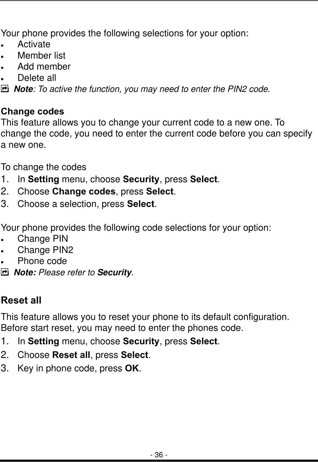  - 36 -  Your phone provides the following selections for your option: &bull;  Activate &bull;  Member list &bull;  Add member &bull;  Delete all  Note: To active the function, you may need to enter the PIN2 code.  Change codes This feature allows you to change your current code to a new one. To change the code, you need to enter the current code before you can specify a new one.  To change the codes 1.  In Setting menu, choose Security, press Select. 2.  Choose Change codes, press Select. 3.  Choose a selection, press Select.  Your phone provides the following code selections for your option: &bull;  Change PIN &bull;  Change PIN2 &bull;  Phone code  Note: Please refer to Security.  Reset all This feature allows you to reset your phone to its default configuration. Before start reset, you may need to enter the phones code.   1.  In Setting menu, choose Security, press Select. 2.  Choose Reset all, press Select. 3.  Key in phone code, press OK.     