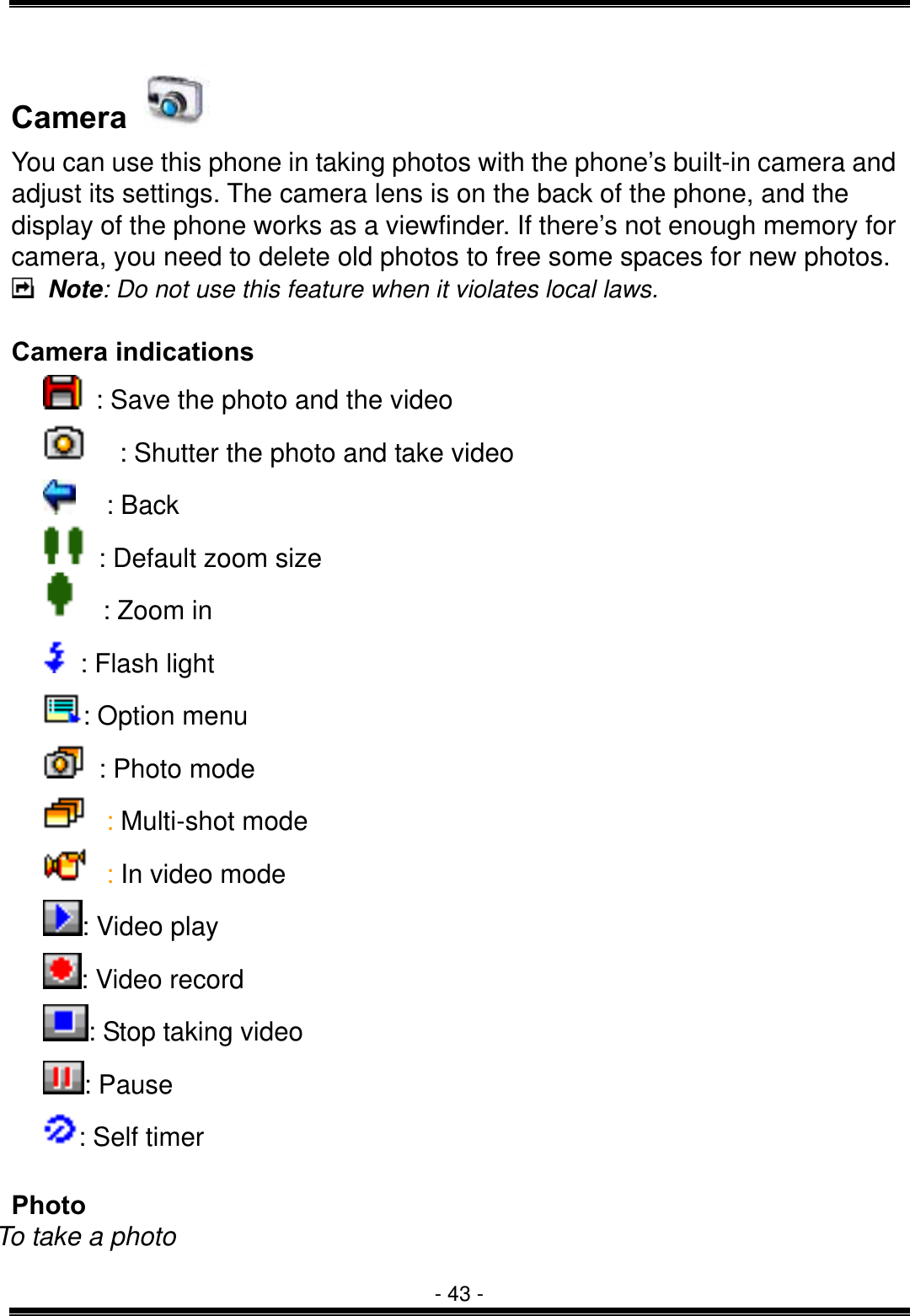  - 43 - Camera   You can use this phone in taking photos with the phone&rsquo;s built-in camera and adjust its settings. The camera lens is on the back of the phone, and the display of the phone works as a viewfinder. If there&rsquo;s not enough memory for camera, you need to delete old photos to free some spaces for new photos.  Note: Do not use this feature when it violates local laws.  Camera indications  : Save the photo and the video     : Shutter the photo and take video  : Back    : Default zoom size    : Zoom in     : Flash light     : Option menu    : Photo mode  : Multi-shot mode  : In video mode   : Video play : Video record : Stop taking video : Pause   : Self timer  Photo To take a photo 