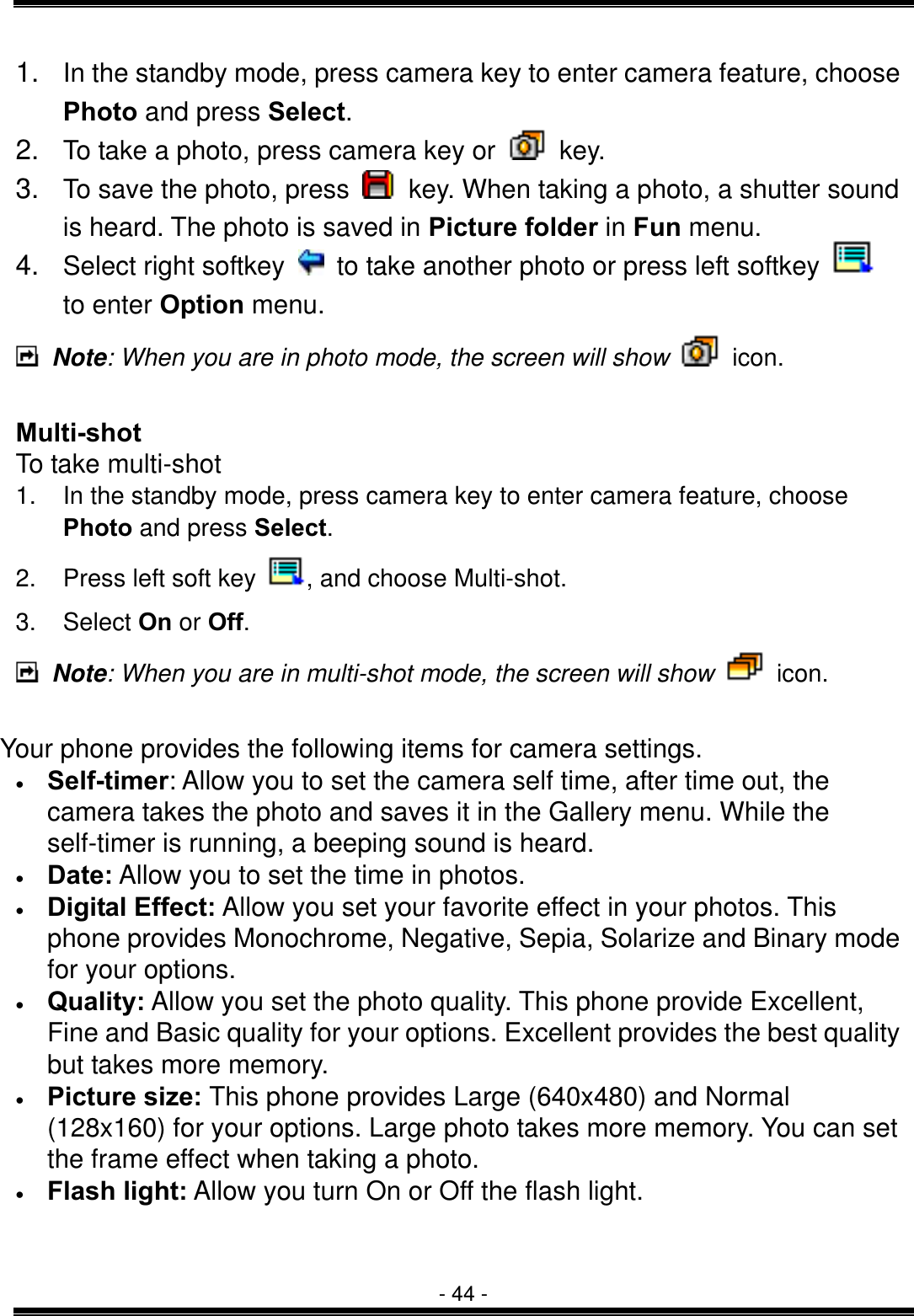  - 44 - 1.  In the standby mode, press camera key to enter camera feature, choose Photo and press Select. 2.  To take a photo, press camera key or   key. 3.  To save the photo, press    key. When taking a photo, a shutter sound is heard. The photo is saved in Picture folder in Fun menu. 4.  Select right softkey    to take another photo or press left softkey   to enter Option menu.  Note: When you are in photo mode, the screen will show   icon.  Multi-shot To take multi-shot 1.  In the standby mode, press camera key to enter camera feature, choose Photo and press Select. 2.  Press left soft key  , and choose Multi-shot. 3. Select On or Off.  Note: When you are in multi-shot mode, the screen will show   icon.  Your phone provides the following items for camera settings. &bull;  Self-timer: Allow you to set the camera self time, after time out, the camera takes the photo and saves it in the Gallery menu. While the self-timer is running, a beeping sound is heard. &bull;  Date: Allow you to set the time in photos. &bull;  Digital Effect: Allow you set your favorite effect in your photos. This phone provides Monochrome, Negative, Sepia, Solarize and Binary mode for your options. &bull;  Quality: Allow you set the photo quality. This phone provide Excellent, Fine and Basic quality for your options. Excellent provides the best quality but takes more memory. &bull;  Picture size: This phone provides Large (640x480) and Normal (128x160) for your options. Large photo takes more memory. You can set the frame effect when taking a photo. &bull;  Flash light: Allow you turn On or Off the flash light.   