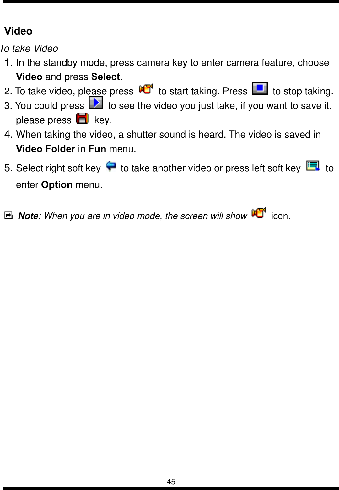  - 45 - Video To take Video 1. In the standby mode, press camera key to enter camera feature, choose Video and press Select. 2. To take video, please press    to start taking. Press    to stop taking. 3. You could press    to see the video you just take, if you want to save it, please press   key. 4. When taking the video, a shutter sound is heard. The video is saved in Video Folder in Fun menu.   5. Select right soft key    to take another video or press left soft key   to enter Option menu.   Note: When you are in video mode, the screen will show   icon.               