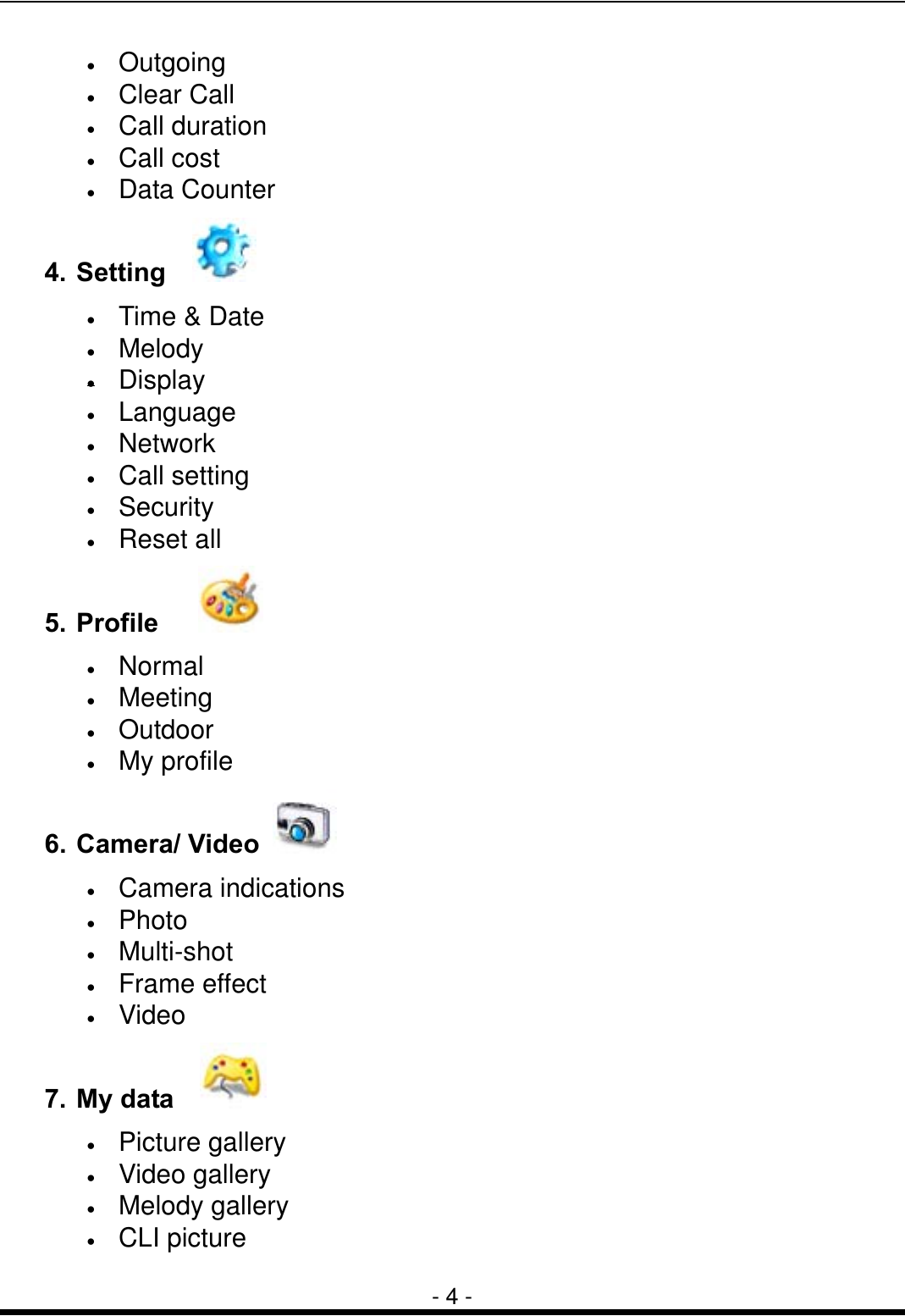  - 4 - &bull;  Outgoing &bull;  Clear Call &bull;  Call duration &bull;  Call cost &bull;  Data Counter 4. Setting    &bull;  Time &amp; Date &bull;  Melody &bull;  Display &bull;  Language &bull;  Network &bull;  Call setting &bull;  Security &bull;  Reset all 5. Profile     &bull;  Normal &bull;  Meeting &bull;  Outdoor &bull;  My profile 6. Camera/ Video   &bull;  Camera indications &bull;  Photo &bull;  Multi-shot &bull;  Frame effect &bull;  Video 7. My data    &bull;  Picture gallery &bull;  Video gallery &bull;  Melody gallery &bull;  CLI picture 