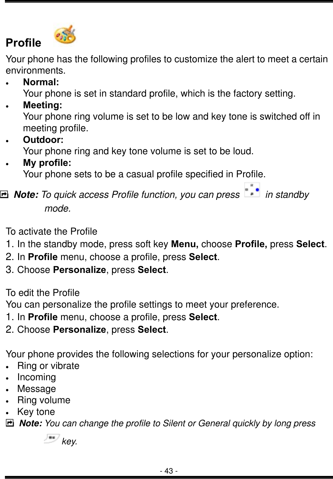  - 43 - Profile    Your phone has the following profiles to customize the alert to meet a certain environments. &bull;  Normal: Your phone is set in standard profile, which is the factory setting. &bull;  Meeting: Your phone ring volume is set to be low and key tone is switched off in meeting profile. &bull;  Outdoor: Your phone ring and key tone volume is set to be loud. &bull;  My profile: Your phone sets to be a casual profile specified in Profile.  Note: To quick access Profile function, you can press   in standby mode.   To activate the Profile 1. In the standby mode, press soft key Menu, choose Profile, press Select. 2. In Profile menu, choose a profile, press Select. 3. Choose Personalize, press Select.  To edit the Profile You can personalize the profile settings to meet your preference. 1. In Profile menu, choose a profile, press Select. 2. Choose Personalize, press Select. Your phone provides the following selections for your personalize option: &bull;  Ring or vibrate &bull;  Incoming  &bull;  Message &bull;  Ring volume &bull;  Key tone  Note: You can change the profile to Silent or General quickly by long press key.   