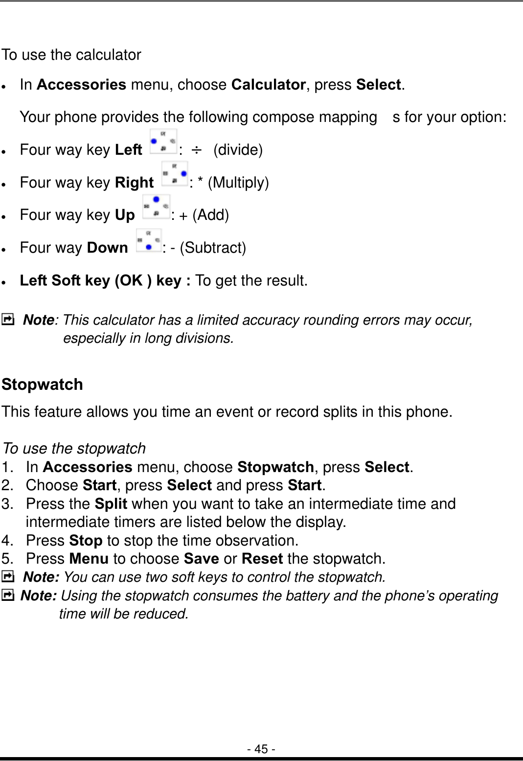  - 45 -  To use the calculator &bull;  In Accessories menu, choose Calculator, press Select.   Your phone provides the following compose mapping  s for your option: &bull;  Four way key Left  :  &divide; (divide) &bull;  Four way key Right  : * (Multiply) &bull;  Four way key Up  : + (Add) &bull;  Four way Down  : - (Subtract) &bull;  Left Soft key (OK ) key : To get the result.   Note: This calculator has a limited accuracy rounding errors may occur, especially in long divisions.  Stopwatch This feature allows you time an event or record splits in this phone.  To use the stopwatch   1. In Accessories menu, choose Stopwatch, press Select.   2. Choose Start, press Select and press Start. 3. Press the Split when you want to take an intermediate time and intermediate timers are listed below the display. 4. Press Stop to stop the time observation. 5. Press Menu to choose Save or Reset the stopwatch.  Note: You can use two soft keys to control the stopwatch.  Note: Using the stopwatch consumes the battery and the phone&rsquo;s operating time will be reduced.       