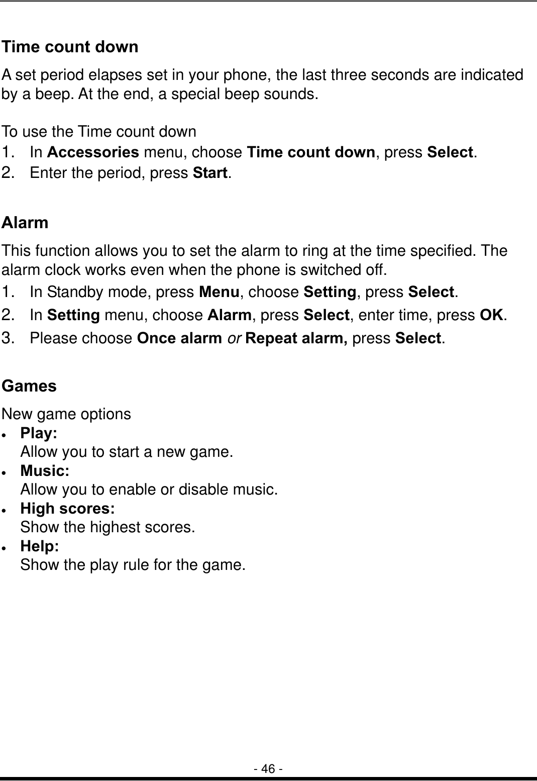  - 46 - Time count down A set period elapses set in your phone, the last three seconds are indicated by a beep. At the end, a special beep sounds.  To use the Time count down 1.  In Accessories menu, choose Time count down, press Select.   2.  Enter the period, press Start.   Alarm  This function allows you to set the alarm to ring at the time specified. The alarm clock works even when the phone is switched off. 1.  In Standby mode, press Menu, choose Setting, press Select. 2.  In Setting menu, choose Alarm, press Select, enter time, press OK. 3.  Please choose Once alarm or Repeat alarm, press Select.  Games New game options &bull;  Play: Allow you to start a new game. &bull;  Music: Allow you to enable or disable music. &bull;  High scores:   Show the highest scores. &bull;  Help:   Show the play rule for the game. 