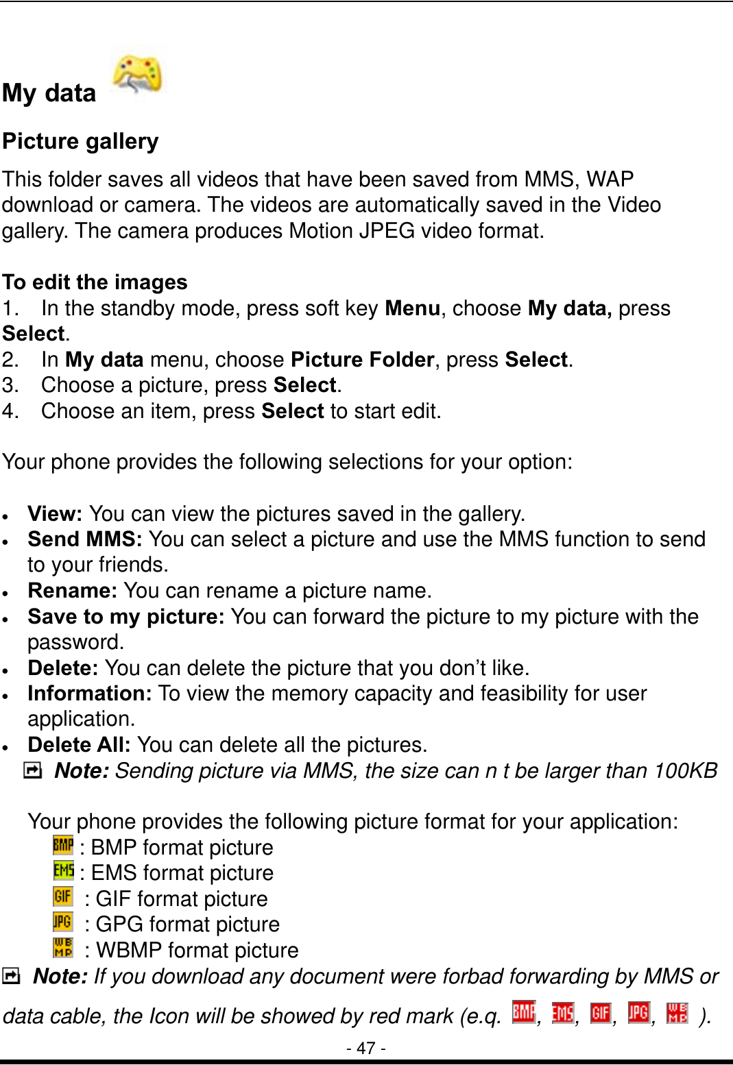  - 47 - My data     Picture gallery This folder saves all videos that have been saved from MMS, WAP download or camera. The videos are automatically saved in the Video gallery. The camera produces Motion JPEG video format.  To edit the images 1.    In the standby mode, press soft key Menu, choose My data, press Select. 2.  In My data menu, choose Picture Folder, press Select.  3.  Choose a picture, press Select.  4.    Choose an item, press Select to start edit.  Your phone provides the following selections for your option:  &bull;  View: You can view the pictures saved in the gallery. &bull;  Send MMS: You can select a picture and use the MMS function to send to your friends. &bull;  Rename: You can rename a picture name. &bull;  Save to my picture: You can forward the picture to my picture with the password. &bull;  Delete: You can delete the picture that you don&rsquo;t like. &bull;  Information: To view the memory capacity and feasibility for user application. &bull;  Delete All: You can delete all the pictures.  Note: Sending picture via MMS, the size can n t be larger than 100KB  Your phone provides the following picture format for your application:  : BMP format picture  : EMS format picture   : GIF format picture   : GPG format picture   : WBMP format picture  Note: If you download any document were forbad forwarding by MMS or data cable, the Icon will be showed by red mark (e.q.  ,  ,  ,  ,   ). 