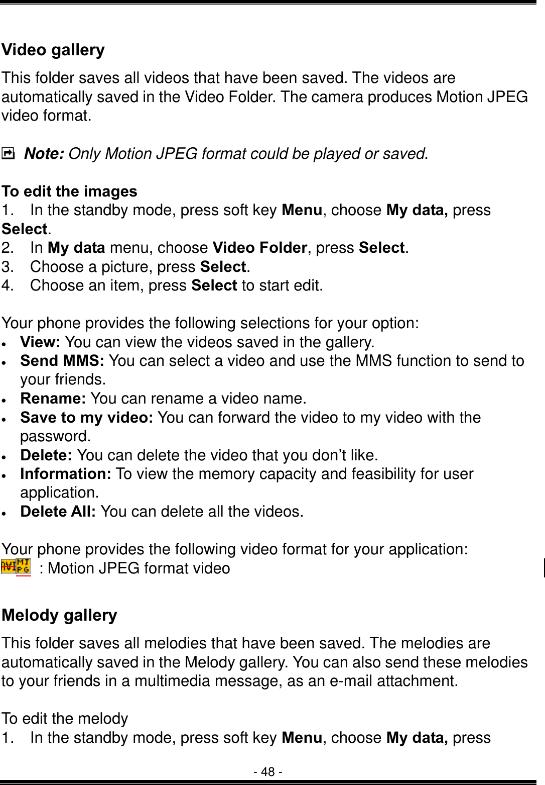  - 48 - Video gallery This folder saves all videos that have been saved. The videos are automatically saved in the Video Folder. The camera produces Motion JPEG video format.   Note: Only Motion JPEG format could be played or saved.      To edit the images 1.    In the standby mode, press soft key Menu, choose My data, press Select. 2.  In My data menu, choose Video Folder, press Select.  3.  Choose a picture, press Select.  4.    Choose an item, press Select to start edit.  Your phone provides the following selections for your option: &bull;  View: You can view the videos saved in the gallery. &bull;  Send MMS: You can select a video and use the MMS function to send to your friends. &bull;  Rename: You can rename a video name. &bull;  Save to my video: You can forward the video to my video with the password. &bull;  Delete: You can delete the video that you don&rsquo;t like. &bull;  Information: To view the memory capacity and feasibility for user application. &bull;  Delete All: You can delete all the videos.  Your phone provides the following video format for your application:   : Motion JPEG format video  Melody gallery This folder saves all melodies that have been saved. The melodies are automatically saved in the Melody gallery. You can also send these melodies to your friends in a multimedia message, as an e-mail attachment.   To edit the melody 1.    In the standby mode, press soft key Menu, choose My data, press 
