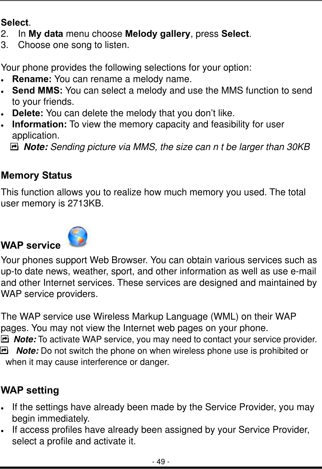  - 49 - Select. 2.  In My data menu choose Melody gallery, press Select.  3.    Choose one song to listen.  Your phone provides the following selections for your option: &bull;  Rename: You can rename a melody name. &bull;  Send MMS: You can select a melody and use the MMS function to send to your friends. &bull;  Delete: You can delete the melody that you don&rsquo;t like. &bull;  Information: To view the memory capacity and feasibility for user application.     Note: Sending picture via MMS, the size can n t be larger than 30KB  Memory Status This function allows you to realize how much memory you used. The total user memory is 2713KB.  WAP service   Your phones support Web Browser. You can obtain various services such as up-to date news, weather, sport, and other information as well as use e-mail and other Internet services. These services are designed and maintained by WAP service providers.  The WAP service use Wireless Markup Language (WML) on their WAP pages. You may not view the Internet web pages on your phone.    Note: To activate WAP service, you may need to contact your service provider.  Note: Do not switch the phone on when wireless phone use is prohibited or when it may cause interference or danger.  WAP setting &bull;  If the settings have already been made by the Service Provider, you may begin immediately. &bull;  If access profiles have already been assigned by your Service Provider, select a profile and activate it. 