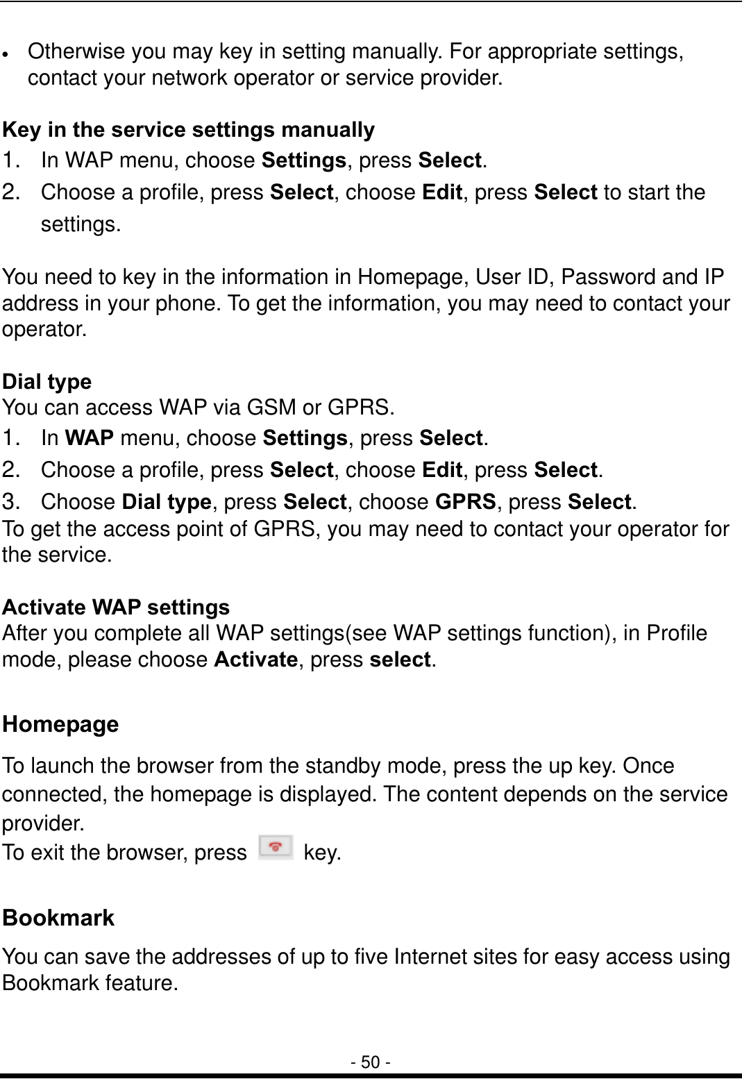  - 50 - &bull;  Otherwise you may key in setting manually. For appropriate settings, contact your network operator or service provider.  Key in the service settings manually 1.  In WAP menu, choose Settings, press Select. 2.  Choose a profile, press Select, choose Edit, press Select to start the settings.  You need to key in the information in Homepage, User ID, Password and IP address in your phone. To get the information, you may need to contact your operator.  Dial type You can access WAP via GSM or GPRS.   1.  In WAP menu, choose Settings, press Select. 2.  Choose a profile, press Select, choose Edit, press Select. 3.  Choose Dial type, press Select, choose GPRS, press Select. To get the access point of GPRS, you may need to contact your operator for the service.  Activate WAP settings After you complete all WAP settings(see WAP settings function), in Profile mode, please choose Activate, press select.  Homepage To launch the browser from the standby mode, press the up key. Once connected, the homepage is displayed. The content depends on the service provider. To exit the browser, press   key.  Bookmark You can save the addresses of up to five Internet sites for easy access using Bookmark feature.  