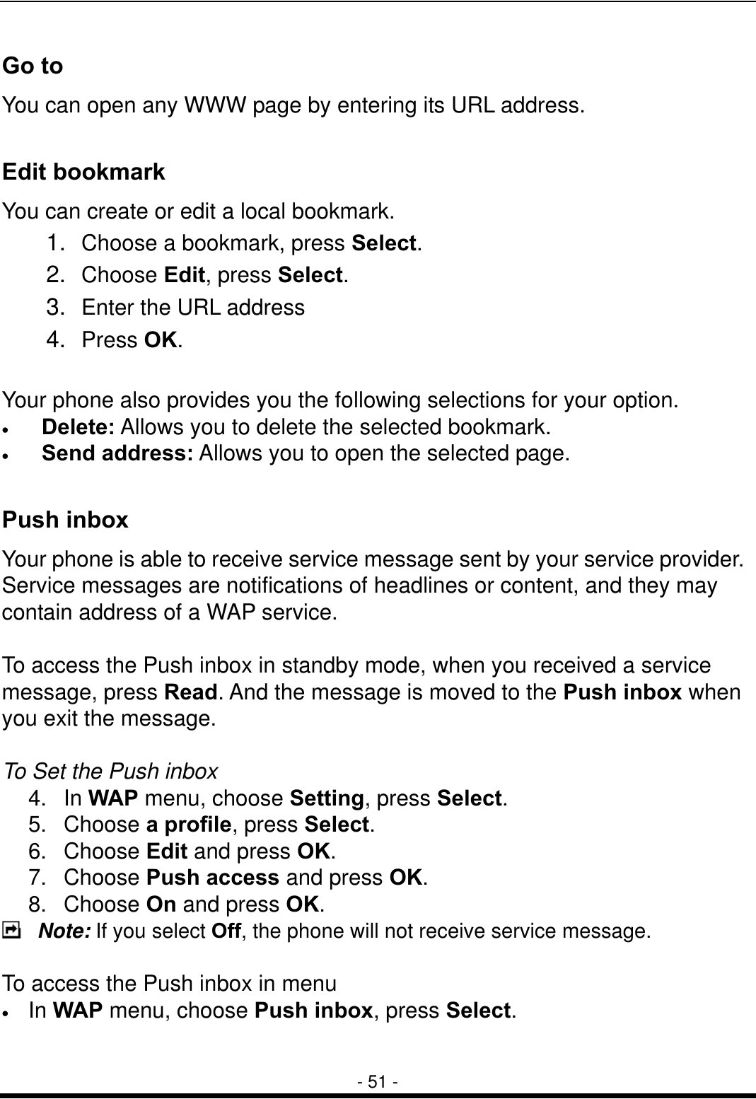  - 51 - Go to You can open any WWW page by entering its URL address.    Edit bookmark You can create or edit a local bookmark. 1.  Choose a bookmark, press Select. 2.  Choose Edit, press Select. 3.  Enter the URL address 4.  Press OK.  Your phone also provides you the following selections for your option. &bull;  Delete: Allows you to delete the selected bookmark. &bull;  Send address: Allows you to open the selected page.  Push inbox Your phone is able to receive service message sent by your service provider. Service messages are notifications of headlines or content, and they may contain address of a WAP service.  To access the Push inbox in standby mode, when you received a service message, press Read. And the message is moved to the Push inbox when you exit the message.    To Set the Push inbox 4. In WAP menu, choose Setting, press Select. 5. Choose a profile, press Select. 6. Choose Edit and press OK. 7. Choose Push access and press OK. 8. Choose On and press OK.  Note: If you select Off, the phone will not receive service message.  To access the Push inbox in menu &bull;  In WAP menu, choose Push inbox, press Select.  