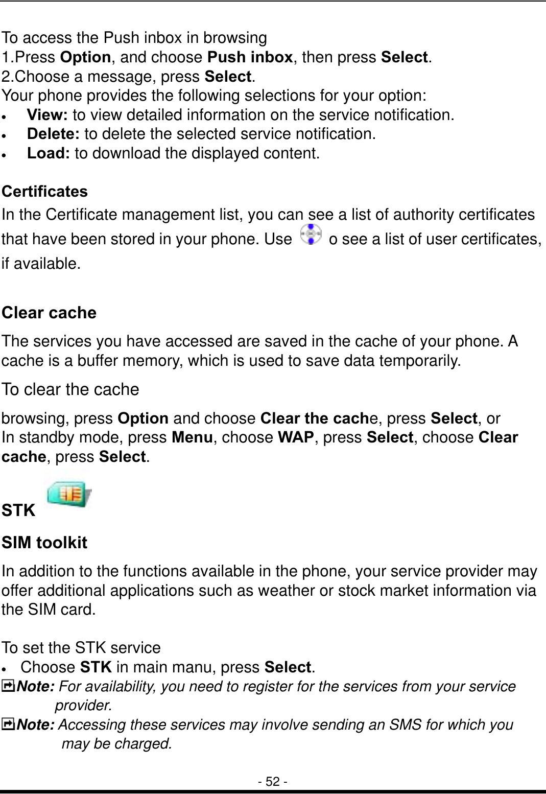  - 52 - To access the Push inbox in browsing 1.Press Option, and choose Push inbox, then press Select.  2.Choose a message, press Select. Your phone provides the following selections for your option: &bull;  View: to view detailed information on the service notification. &bull;  Delete: to delete the selected service notification. &bull;  Load: to download the displayed content.  Certificates In the Certificate management list, you can see a list of authority certificates that have been stored in your phone. Use    o see a list of user certificates, if available.  Clear cache The services you have accessed are saved in the cache of your phone. A cache is a buffer memory, which is used to save data temporarily.   To clear the cache   browsing, press Option and choose Clear the cache, press Select, or In standby mode, press Menu, choose WAP, press Select, choose Clear cache, press Select. STK   SIM toolkit   In addition to the functions available in the phone, your service provider may offer additional applications such as weather or stock market information via the SIM card.    To set the STK service &bull;  Choose STK in main manu, press Select. Note: For availability, you need to register for the services from your service provider. Note: Accessing these services may involve sending an SMS for which you may be charged.  