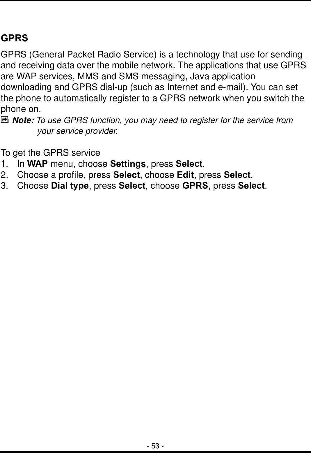  - 53 -  GPRS GPRS (General Packet Radio Service) is a technology that use for sending and receiving data over the mobile network. The applications that use GPRS are WAP services, MMS and SMS messaging, Java application downloading and GPRS dial-up (such as Internet and e-mail). You can set the phone to automatically register to a GPRS network when you switch the phone on.  Note: To use GPRS function, you may need to register for the service from your service provider.  To get the GPRS service 1. In WAP menu, choose Settings, press Select. 2.  Choose a profile, press Select, choose Edit, press Select. 3. Choose Dial type, press Select, choose GPRS, press Select. 