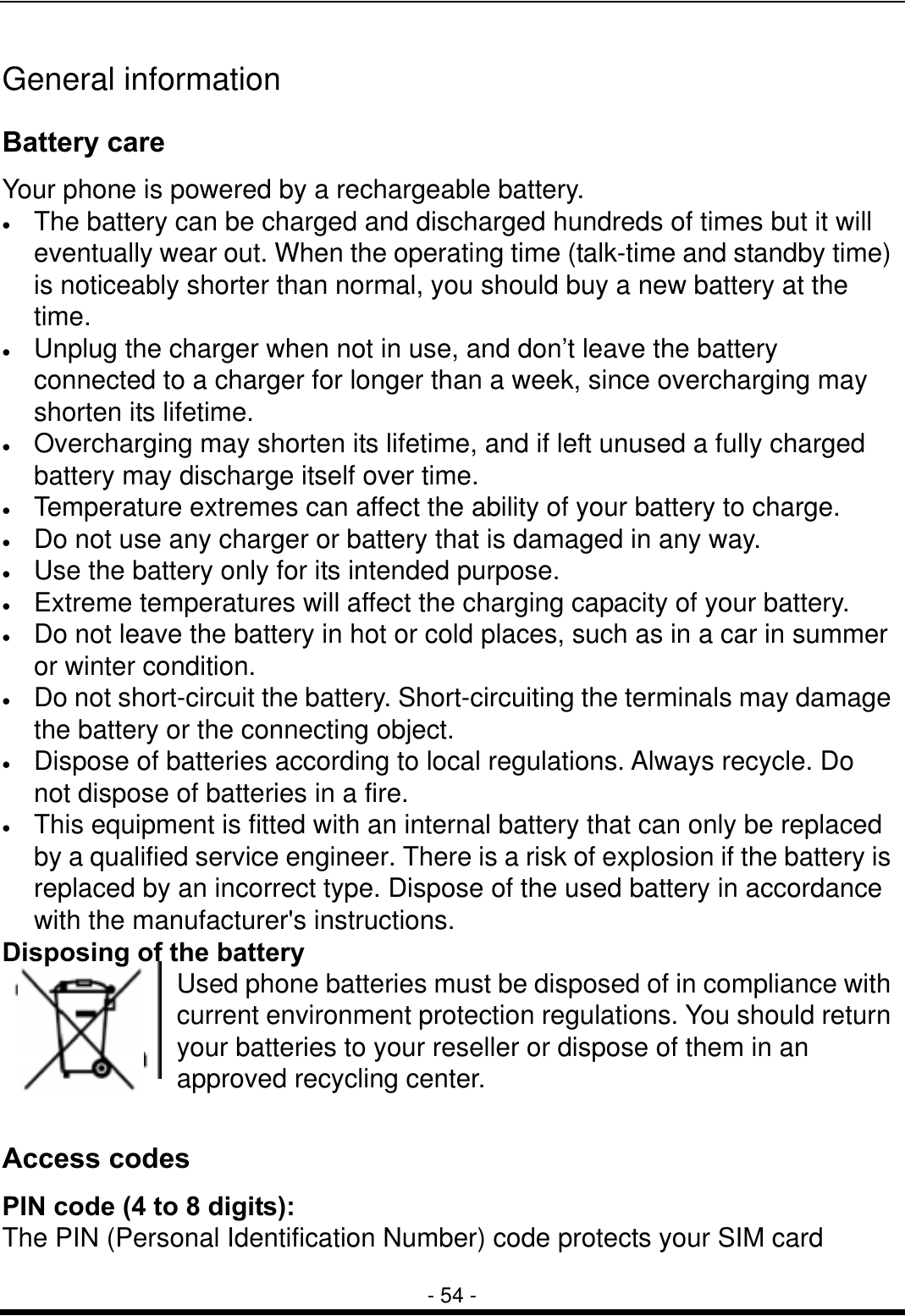  - 54 - General information Battery care Your phone is powered by a rechargeable battery. &bull;  The battery can be charged and discharged hundreds of times but it will eventually wear out. When the operating time (talk-time and standby time) is noticeably shorter than normal, you should buy a new battery at the time. &bull;  Unplug the charger when not in use, and don&rsquo;t leave the battery connected to a charger for longer than a week, since overcharging may shorten its lifetime.   &bull;  Overcharging may shorten its lifetime, and if left unused a fully charged battery may discharge itself over time. &bull;  Temperature extremes can affect the ability of your battery to charge. &bull;  Do not use any charger or battery that is damaged in any way. &bull;  Use the battery only for its intended purpose. &bull;  Extreme temperatures will affect the charging capacity of your battery.   &bull;  Do not leave the battery in hot or cold places, such as in a car in summer or winter condition. &bull;  Do not short-circuit the battery. Short-circuiting the terminals may damage the battery or the connecting object. &bull;  Dispose of batteries according to local regulations. Always recycle. Do not dispose of batteries in a fire. &bull;  This equipment is fitted with an internal battery that can only be replaced by a qualified service engineer. There is a risk of explosion if the battery is replaced by an incorrect type. Dispose of the used battery in accordance with the manufacturer's instructions. Disposing of the battery Used phone batteries must be disposed of in compliance with current environment protection regulations. You should return your batteries to your reseller or dispose of them in an approved recycling center.  Access codes PIN code (4 to 8 digits): The PIN (Personal Identification Number) code protects your SIM card 