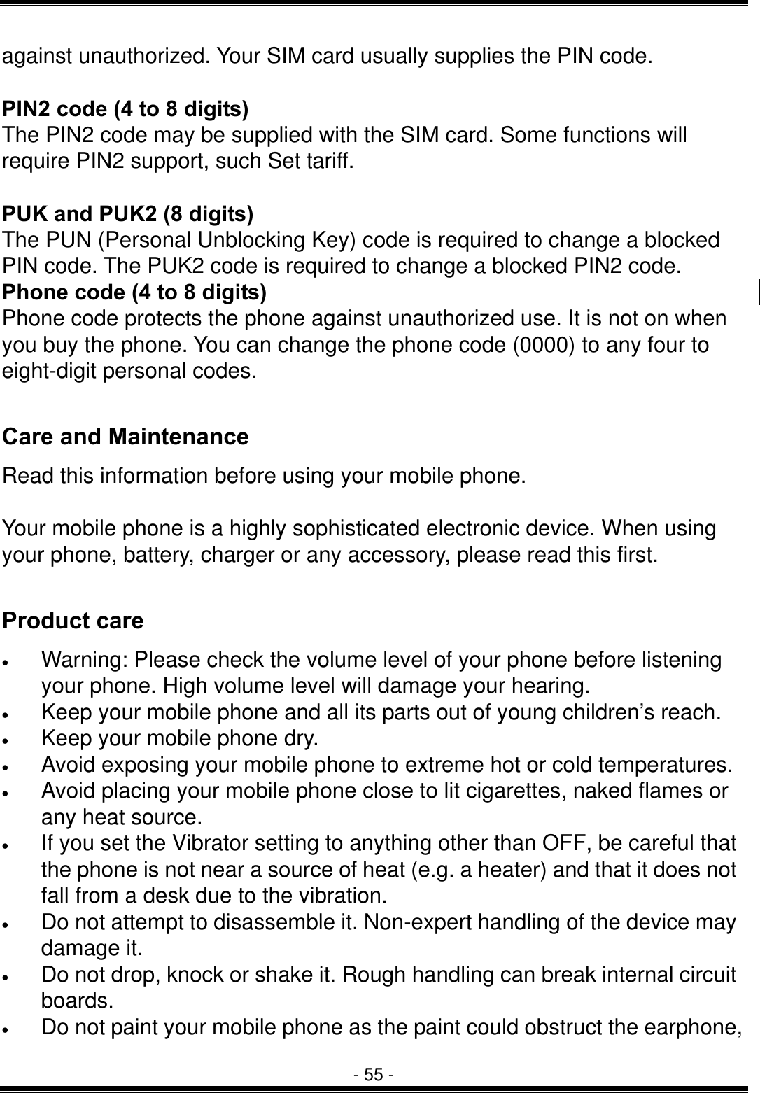  - 55 - against unauthorized. Your SIM card usually supplies the PIN code.  PIN2 code (4 to 8 digits) The PIN2 code may be supplied with the SIM card. Some functions will require PIN2 support, such Set tariff.  PUK and PUK2 (8 digits) The PUN (Personal Unblocking Key) code is required to change a blocked PIN code. The PUK2 code is required to change a blocked PIN2 code. Phone code (4 to 8 digits) Phone code protects the phone against unauthorized use. It is not on when you buy the phone. You can change the phone code (0000) to any four to eight-digit personal codes.  Care and Maintenance Read this information before using your mobile phone.  Your mobile phone is a highly sophisticated electronic device. When using your phone, battery, charger or any accessory, please read this first.  Product care &bull;  Warning: Please check the volume level of your phone before listening your phone. High volume level will damage your hearing. &bull;  Keep your mobile phone and all its parts out of young children&rsquo;s reach. &bull;  Keep your mobile phone dry. &bull;  Avoid exposing your mobile phone to extreme hot or cold temperatures. &bull;  Avoid placing your mobile phone close to lit cigarettes, naked flames or any heat source. &bull;  If you set the Vibrator setting to anything other than OFF, be careful that the phone is not near a source of heat (e.g. a heater) and that it does not fall from a desk due to the vibration. &bull;  Do not attempt to disassemble it. Non-expert handling of the device may damage it. &bull;  Do not drop, knock or shake it. Rough handling can break internal circuit boards. &bull;  Do not paint your mobile phone as the paint could obstruct the earphone, 
