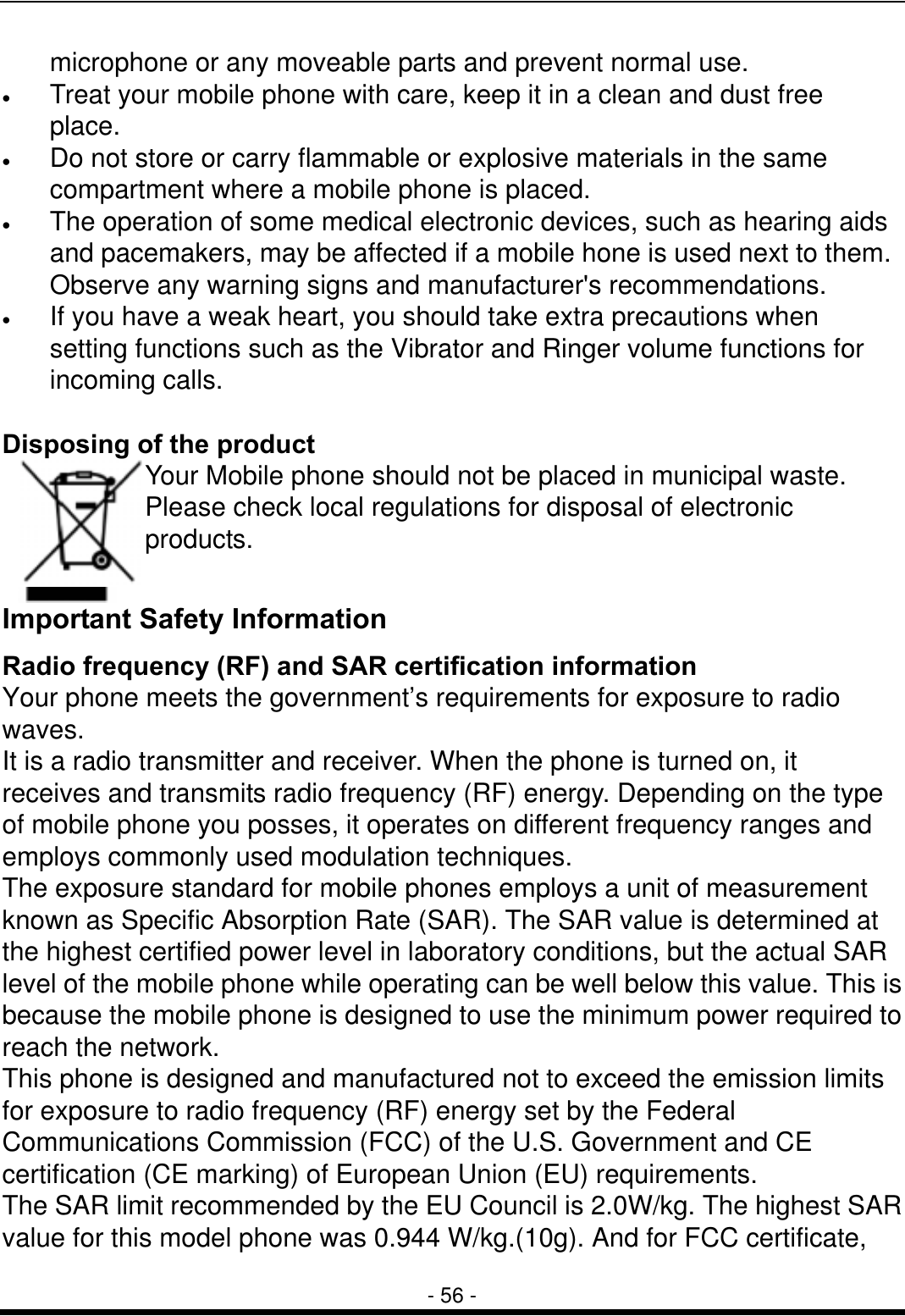  - 56 - microphone or any moveable parts and prevent normal use. &bull;  Treat your mobile phone with care, keep it in a clean and dust free place. &bull;  Do not store or carry flammable or explosive materials in the same compartment where a mobile phone is placed. &bull;  The operation of some medical electronic devices, such as hearing aids and pacemakers, may be affected if a mobile hone is used next to them. Observe any warning signs and manufacturer's recommendations. &bull;  If you have a weak heart, you should take extra precautions when setting functions such as the Vibrator and Ringer volume functions for incoming calls.  Disposing of the product Your Mobile phone should not be placed in municipal waste. Please check local regulations for disposal of electronic products.  Important Safety Information Radio frequency (RF) and SAR certification information Your phone meets the government&rsquo;s requirements for exposure to radio waves.  It is a radio transmitter and receiver. When the phone is turned on, it receives and transmits radio frequency (RF) energy. Depending on the type of mobile phone you posses, it operates on different frequency ranges and employs commonly used modulation techniques. The exposure standard for mobile phones employs a unit of measurement known as Specific Absorption Rate (SAR). The SAR value is determined at the highest certified power level in laboratory conditions, but the actual SAR level of the mobile phone while operating can be well below this value. This is because the mobile phone is designed to use the minimum power required to reach the network. This phone is designed and manufactured not to exceed the emission limits for exposure to radio frequency (RF) energy set by the Federal Communications Commission (FCC) of the U.S. Government and CE certification (CE marking) of European Union (EU) requirements. The SAR limit recommended by the EU Council is 2.0W/kg. The highest SAR value for this model phone was 0.944 W/kg.(10g). And for FCC certificate, 
