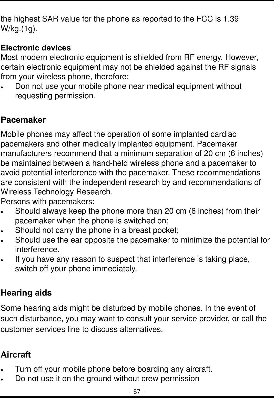  - 57 - the highest SAR value for the phone as reported to the FCC is 1.39 W/kg.(1g).   Electronic devices Most modern electronic equipment is shielded from RF energy. However, certain electronic equipment may not be shielded against the RF signals from your wireless phone, therefore: &bull;  Don not use your mobile phone near medical equipment without requesting permission.  Pacemaker Mobile phones may affect the operation of some implanted cardiac pacemakers and other medically implanted equipment. Pacemaker manufacturers recommend that a minimum separation of 20 cm (6 inches) be maintained between a hand-held wireless phone and a pacemaker to avoid potential interference with the pacemaker. These recommendations are consistent with the independent research by and recommendations of Wireless Technology Research. Persons with pacemakers: &bull;  Should always keep the phone more than 20 cm (6 inches) from their pacemaker when the phone is switched on; &bull;  Should not carry the phone in a breast pocket; &bull;  Should use the ear opposite the pacemaker to minimize the potential for interference. &bull;  If you have any reason to suspect that interference is taking place, switch off your phone immediately.  Hearing aids Some hearing aids might be disturbed by mobile phones. In the event of such disturbance, you may want to consult your service provider, or call the customer services line to discuss alternatives.  Aircraft &bull;  Turn off your mobile phone before boarding any aircraft. &bull;  Do not use it on the ground without crew permission 