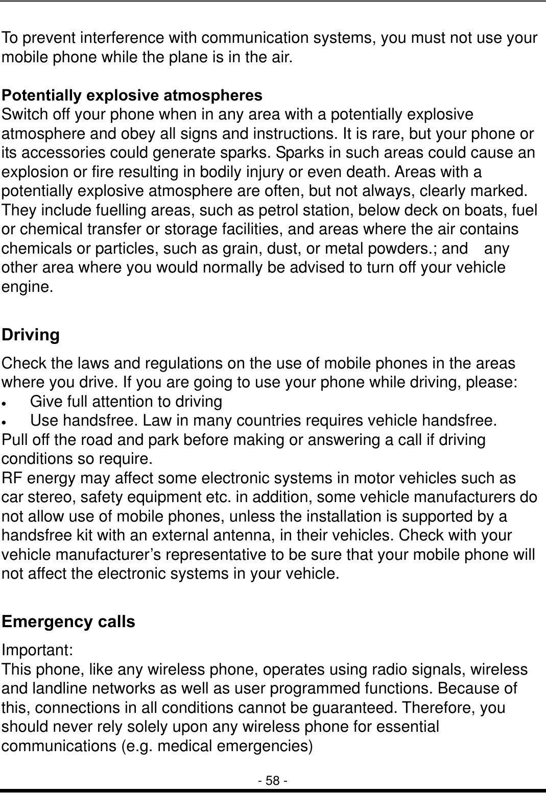  - 58 - To prevent interference with communication systems, you must not use your mobile phone while the plane is in the air.  Potentially explosive atmospheres Switch off your phone when in any area with a potentially explosive atmosphere and obey all signs and instructions. It is rare, but your phone or its accessories could generate sparks. Sparks in such areas could cause an explosion or fire resulting in bodily injury or even death. Areas with a potentially explosive atmosphere are often, but not always, clearly marked. They include fuelling areas, such as petrol station, below deck on boats, fuel or chemical transfer or storage facilities, and areas where the air contains chemicals or particles, such as grain, dust, or metal powders.; and    any other area where you would normally be advised to turn off your vehicle engine.  Driving Check the laws and regulations on the use of mobile phones in the areas where you drive. If you are going to use your phone while driving, please: &bull;  Give full attention to driving &bull;  Use handsfree. Law in many countries requires vehicle handsfree. Pull off the road and park before making or answering a call if driving conditions so require. RF energy may affect some electronic systems in motor vehicles such as car stereo, safety equipment etc. in addition, some vehicle manufacturers do not allow use of mobile phones, unless the installation is supported by a handsfree kit with an external antenna, in their vehicles. Check with your vehicle manufacturer&rsquo;s representative to be sure that your mobile phone will not affect the electronic systems in your vehicle.  Emergency calls Important: This phone, like any wireless phone, operates using radio signals, wireless and landline networks as well as user programmed functions. Because of this, connections in all conditions cannot be guaranteed. Therefore, you should never rely solely upon any wireless phone for essential communications (e.g. medical emergencies) 