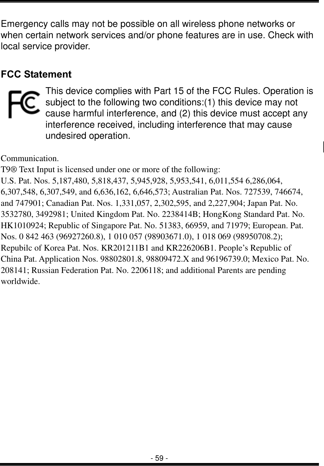  - 59 - Emergency calls may not be possible on all wireless phone networks or when certain network services and/or phone features are in use. Check with local service provider.  FCC Statement This device complies with Part 15 of the FCC Rules. Operation is subject to the following two conditions:(1) this device may not cause harmful interference, and (2) this device must accept any interference received, including interference that may cause undesired operation.  Communication. T9&reg; Text Input is licensed under one or more of the following: U.S. Pat. Nos. 5,187,480, 5,818,437, 5,945,928, 5,953,541, 6,011,554 6,286,064, 6,307,548, 6,307,549, and 6,636,162, 6,646,573; Australian Pat. Nos. 727539, 746674, and 747901; Canadian Pat. Nos. 1,331,057, 2,302,595, and 2,227,904; Japan Pat. No. 3532780, 3492981; United Kingdom Pat. No. 2238414B; HongKong Standard Pat. No. HK1010924; Republic of Singapore Pat. No. 51383, 66959, and 71979; European. Pat. Nos. 0 842 463 (96927260.8), 1 010 057 (98903671.0), 1 018 069 (98950708.2); Repubilc of Korea Pat. Nos. KR201211B1 and KR226206B1. People&rsquo;s Republic of China Pat. Application Nos. 98802801.8, 98809472.X and 96196739.0; Mexico Pat. No. 208141; Russian Federation Pat. No. 2206118; and additional Parents are pending worldwide. 