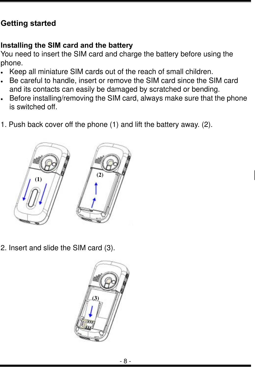  - 8 - Getting started  Installing the SIM card and the battery You need to insert the SIM card and charge the battery before using the phone. &bull;  Keep all miniature SIM cards out of the reach of small children. &bull;  Be careful to handle, insert or remove the SIM card since the SIM card and its contacts can easily be damaged by scratched or bending. &bull;  Before installing/removing the SIM card, always make sure that the phone is switched off.  1. Push back cover off the phone (1) and lift the battery away. (2).           2. Insert and slide the SIM card (3).      (1)  (2)(3) 