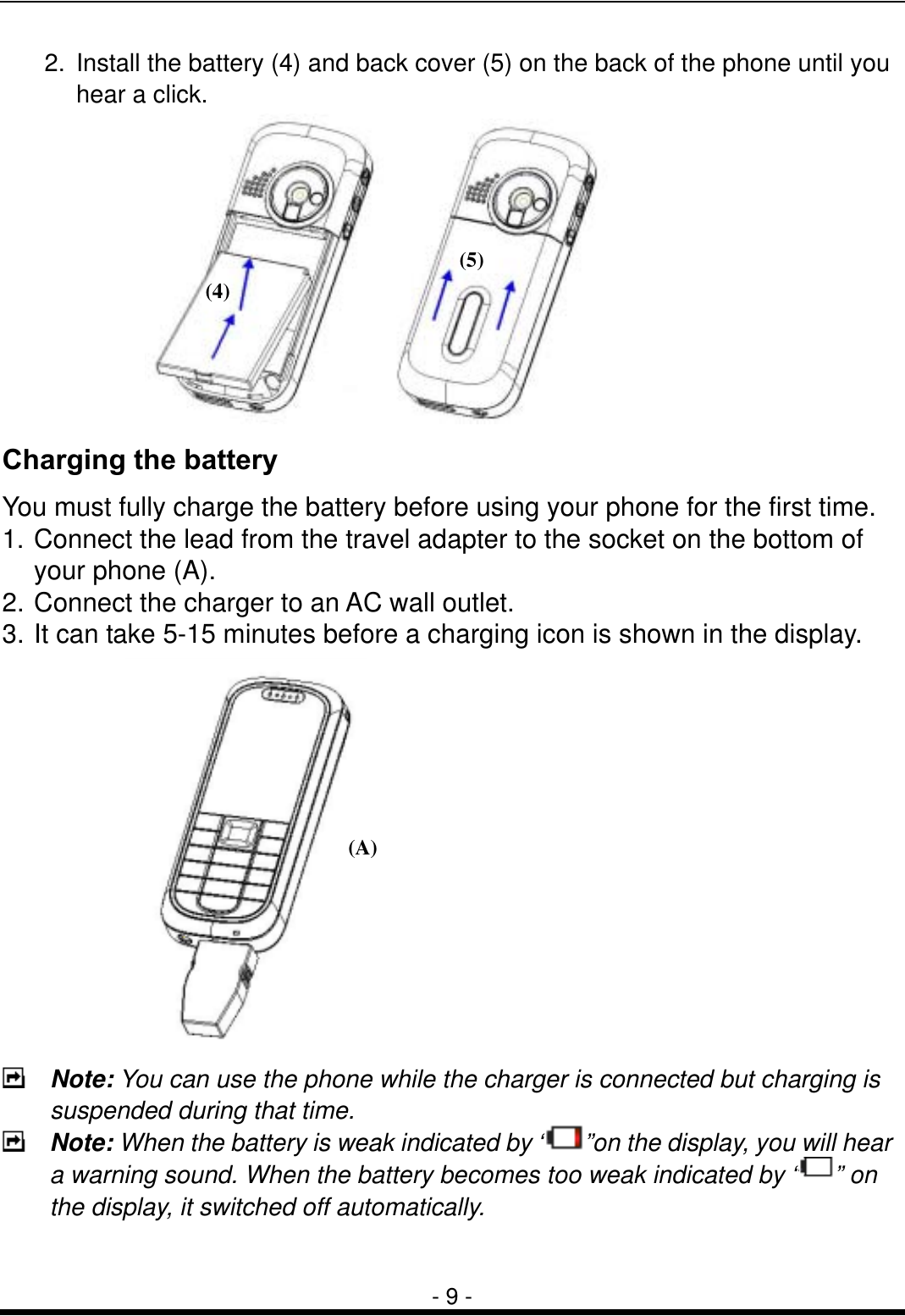  - 9 - 2.  Install the battery (4) and back cover (5) on the back of the phone until you   hear a click.  Charging the battery You must fully charge the battery before using your phone for the first time. 1. Connect the lead from the travel adapter to the socket on the bottom of your phone (A). 2. Connect the charger to an AC wall outlet. 3. It can take 5-15 minutes before a charging icon is shown in the display.   Note: You can use the phone while the charger is connected but charging is suspended during that time.  Note: When the battery is weak indicated by &ldquo; &rdquo;on the display, you will hear a warning sound. When the battery becomes too weak indicated by &ldquo; &rdquo; on the display, it switched off automatically.  (A)(4) (5)