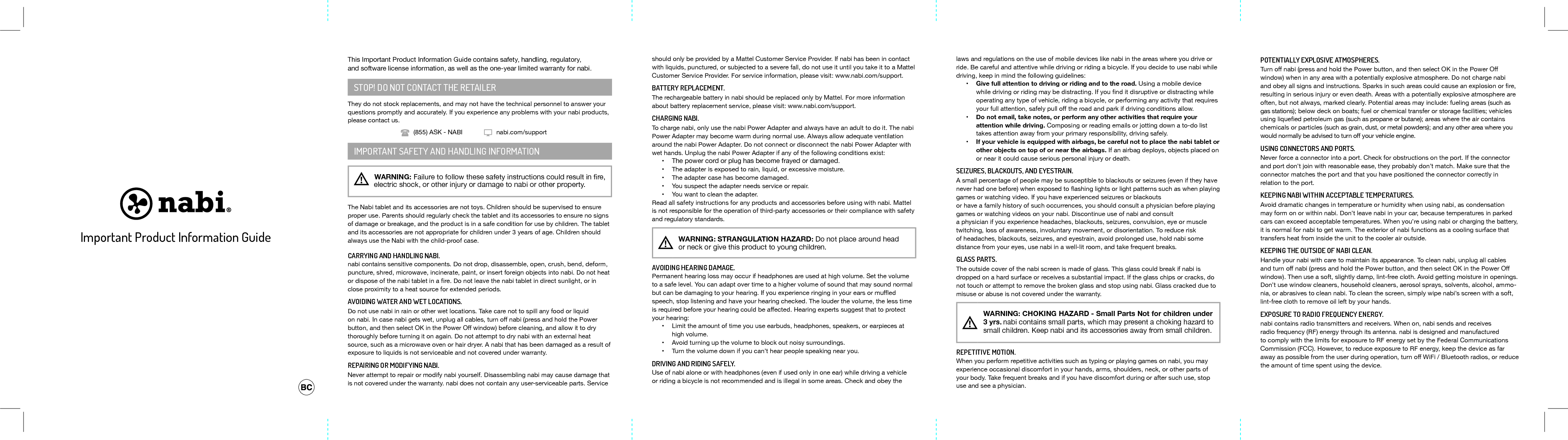 should only be provided by a Mattel Customer Service Provider. If nabi has been in contact with liquids, punctured, or subjected to a severe fall, do not use it until you take it to a Mattel Customer Service Provider. For service information, please visit: www.nabi.com/support.BATTERY REPLACEMENT.The rechargeable battery in nabi should be replaced only by Mattel. For more information about battery replacement service, please visit: www.nabi.com/support. CHARGING NABI. To charge nabi, only use the nabi Power Adapter and always have an adult to do it. The nabi Power Adapter may become warm during normal use. Always allow adequate ventilation around the nabi Power Adapter. Do not connect or disconnect the nabi Power Adapter with wet hands. Unplug the nabi Power Adapter if any of the following conditions exist:&bull; The power cord or plug has become frayed or damaged.&bull; The adapter is exposed to rain, liquid, or excessive moisture.&bull; The adapter case has become damaged.&bull; You suspect the adapter needs service or repair.&bull; You want to clean the adapter.Read all safety instructions for any products and accessories before using with nabi. Mattel is not responsible for the operation of third-party accessories or their compliance with safety and regulatory standards.!   WARNING: STRANGULATION HAZARD: Do not place around head or neck or give this product to young children.AVOIDING HEARING DAMAGE. Permanent hearing loss may occur if headphones are used at high volume. Set the volume to a safe level. You can adapt over time to a higher volume of sound that may sound normal butcanbedamagingtoyourhearing.Ifyouexperienceringinginyourearsormuedspeech, stop listening and have your hearing checked. The louder the volume, the less time isrequiredbeforeyourhearingcouldbeaected.Hearingexpertssuggestthattoprotectyour hearing:&bull; Limit the amount of time you use earbuds, headphones, speakers, or earpieces at high volume.&bull; Avoid turning up the volume to block out noisy surroundings.&bull; Turn the volume down if you can&rsquo;t hear people speaking near you.DRIVING AND RIDING SAFELY. Use of nabi alone or with headphones (even if used only in one ear) while driving a vehicle or riding a bicycle is not recommended and is illegal in some areas. Check and obey the laws and regulations on the use of mobile devices like nabi in the areas where you drive or ride. Be careful and attentive while driving or riding a bicycle. If you decide to use nabi while driving, keep in mind the following guidelines:&bull; Give full attention to driving or riding and to the road. Using a mobile device whiledrivingorridingmaybedistracting.Ifyounditdisruptiveordistractingwhileoperating any type of vehicle, riding a bicycle, or performing any activity that requires yourfullattention,safelypullotheroadandparkifdrivingconditionsallow.&bull; Do not email, take notes, or perform any other activities that require your attention while driving. Composing or reading emails or jotting down a to-do list takes attention away from your primary responsibility, driving safely.&bull; If your vehicle is equipped with airbags, be careful not to place the nabi tablet or other objects on top of or near the airbags. If an airbag deploys, objects placed on or near it could cause serious personal injury or death.SEIZURES, BLACKOUTS, AND EYESTRAIN. A small percentage of people may be susceptible to blackouts or seizures (even if they have neverhadonebefore)whenexposedtoashinglightsorlightpatternssuchaswhenplayinggames or watching video. If you have experienced seizures or blackouts or have a family history of such occurrences, you should consult a physician before playing games or watching videos on your nabi. Discontinue use of nabi and consult a physician if you experience headaches, blackouts, seizures, convulsion, eye or muscle twitching, loss of awareness, involuntary movement, or disorientation. To reduce risk of headaches, blackouts, seizures, and eyestrain, avoid prolonged use, hold nabi some distance from your eyes, use nabi in a well-lit room, and take frequent breaks.GLASS PARTS. The outside cover of the nabi screen is made of glass. This glass could break if nabi is dropped on a hard surface or receives a substantial impact. If the glass chips or cracks, do not touch or attempt to remove the broken glass and stop using nabi. Glass cracked due to misuse or abuse is not covered under the warranty.!  WARNING: CHOKING HAZARD - Small Parts Not for children under 3 yrs. nabi contains small parts, which may present a choking hazard to small children. Keep nabi and its accessories away from small children.REPETITIVE MOTION. When you perform repetitive activities such as typing or playing games on nabi, you may experience occasional discomfort in your hands, arms, shoulders, neck, or other parts of your body. Take frequent breaks and if you have discomfort during or after such use, stop use and see a physician. POTENTIALLY EXPLOSIVE ATMOSPHERES. Turnonabi(pressandholdthePowerbutton,andthenselectOKinthePowerOwindow) when in any area with a potentially explosive atmosphere. Do not charge nabi andobeyallsignsandinstructions.Sparksinsuchareascouldcauseanexplosionorre,resulting in serious injury or even death. Areas with a potentially explosive atmosphere are often, but not always, marked clearly. Potential areas may include: fueling areas (such as gas stations); below deck on boats; fuel or chemical transfer or storage facilities; vehicles usingliqueedpetroleumgas(suchaspropaneorbutane);areaswheretheaircontainschemicals or particles (such as grain, dust, or metal powders); and any other area where you wouldnormallybeadvisedtoturnoyourvehicleengine.USING CONNECTORS AND PORTS. Never force a connector into a port. Check for obstructions on the port. If the connector and port don&rsquo;t join with reasonable ease, they probably don&rsquo;t match. Make sure that the connector matches the port and that you have positioned the connector correctly in relation to the port.KEEPING NABI WITHIN ACCEPTABLE TEMPERATURES. Avoid dramatic changes in temperature or humidity when using nabi, as condensation may form on or within nabi. Don&rsquo;t leave nabi in your car, because temperatures in parked cars can exceed acceptable temperatures. When you&rsquo;re using nabi or charging the battery, it is normal for nabi to get warm. The exterior of nabi functions as a cooling surface that transfers heat from inside the unit to the cooler air outside.KEEPING THE OUTSIDE OF NABI CLEAN. Handleyournabiwithcaretomaintainitsappearance.Tocleannabi,unplugallcablesandturnonabi(pressandholdthePowerbutton,andthenselectOKinthePowerOwindow). Then use a soft, slightly damp, lint-free cloth. Avoid getting moisture in openings. Don&rsquo;t use window cleaners, household cleaners, aerosol sprays, solvents, alcohol, ammo-nia, or abrasives to clean nabi. To clean the screen, simply wipe nabi&rsquo;s screen with a soft, lint-free cloth to remove oil left by your hands. EXPOSURE TO RADIO FREQUENCY ENERGY. nabi contains radio transmitters and receivers. When on, nabi sends and receives radio frequency (RF) energy through its antenna. nabi is designed and manufactured to comply with the limits for exposure to RF energy set by the Federal Communications Commission(FCC).However,toreduceexposuretoRFenergy,keepthedeviceasfarawayaspossiblefromtheuserduringoperation,turnoWiFi/Bluetoothradios,orreducethe amount of time spent using the device.This Important Product Information Guide contains safety, handling, regulatory, and software license information, as well as the one-year limited warranty for nabi.STOP! DO NOT CONTACT THE RETAILERThey do not stock replacements, and may not have the technical personnel to answer your questions promptly and accurately. If you experience any problems with your nabi products, please contact us.IMPORTANT SAFETY AND HANDLING INFORMATION!   WARNING:Failuretofollowthesesafetyinstructionscouldresultinre,          electric shock, or other injury or damage to nabi or other property.The Nabi tablet and its accessories are not toys. Children should be supervised to ensure proper use. Parents should regularly check the tablet and its accessories to ensure no signs of damage or breakage, and the product is in a safe condition for use by children. The tablet and its accessories are not appropriate for children under 3 years of age. Children should always use the Nabi with the child-proof case.CARRYING AND HANDLING NABI. nabi contains sensitive components. Do not drop, disassemble, open, crush, bend, deform, puncture, shred, microwave, incinerate, paint, or insert foreign objects into nabi. Do not heat ordisposeofthenabitabletinare.Donotleavethenabitabletindirectsunlight,orinclose proximity to a heat source for extended periods.AVOIDING WATER AND WET LOCATIONS. Do not use nabi in rain or other wet locations. Take care not to spill any food or liquid onnabi.Incasenabigetswet,unplugallcables,turnonabi(pressandholdthePowerbutton,andthenselectOKinthePowerOwindow)beforecleaning,andallowittodrythoroughly before turning it on again. Do not attempt to dry nabi with an external heat source, such as a microwave oven or hair dryer. A nabi that has been damaged as a result of exposure to liquids is not serviceable and not covered under warranty.REPAIRING OR MODIFYING NABI. Never attempt to repair or modify nabi yourself. Disassembling nabi may cause damage that is not covered under the warranty. nabi does not contain any user-serviceable parts. Service (855) ASK - NABI nabi.com/supportImportant Product Information Guide