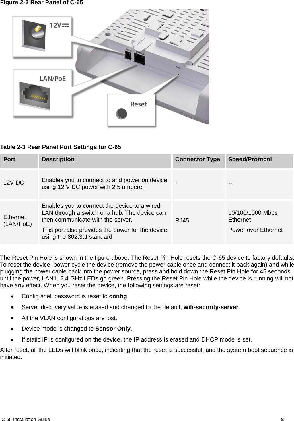 C-65 Installation Guide        8  Figure 2-2 Rear Panel of C-65   Table 2-3 Rear Panel Port Settings for C-65 Port Description Connector Type Speed/Protocol 12V DC Enables you to connect to and power on device using 12 V DC power with 2.5 ampere. -- -- Ethernet (LAN/PoE) Enables you to connect the device to a wired LAN through a switch or a hub. The device can then communicate with the server. This port also provides the power for the device using the 802.3af standard RJ45 10/100/1000 Mbps Ethernet Power over Ethernet  The Reset Pin Hole is shown in the figure above. The Reset Pin Hole resets the C-65 device to factory defaults. To reset the device, power cycle the device (remove the power cable once and connect it back again) and while plugging the power cable back into the power source, press and hold down the Reset Pin Hole for 45 seconds until the power, LAN1, 2.4 GHz LEDs go green. Pressing the Reset Pin Hole while the device is running will not have any effect. When you reset the device, the following settings are reset: • Config shell password is reset to config. • Server discovery value is erased and changed to the default, wifi-security-server. • All the VLAN configurations are lost. • Device mode is changed to Sensor Only. • If static IP is configured on the device, the IP address is erased and DHCP mode is set. After reset, all the LEDs will blink once, indicating that the reset is successful, and the system boot sequence is initiated.  