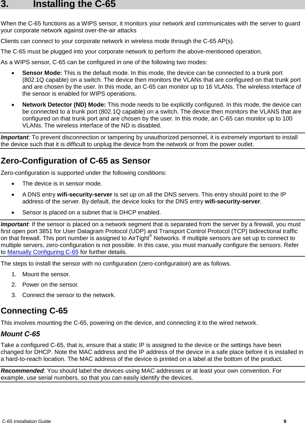 C-65 Installation Guide        9  3.  Installing the C-65 When the C-65 functions as a WIPS sensor, it monitors your network and communicates with the server to guard your corporate network against over-the-air attacks Clients can connect to your corporate network in wireless mode through the C-65 AP(s).  The C-65 must be plugged into your corporate network to perform the above-mentioned operation. As a WIPS sensor, C-65 can be configured in one of the following two modes: • Sensor Mode: This is the default mode. In this mode, the device can be connected to a trunk port (802.1Q capable) on a switch. The device then monitors the VLANs that are configured on that trunk port and are chosen by the user. In this mode, an C-65 can monitor up to 16 VLANs. The wireless interface of the sensor is enabled for WIPS operations. • Network Detector (ND) Mode: This mode needs to be explicitly configured. In this mode, the device can be connected to a trunk port (802.1Q capable) on a switch. The device then monitors the VLANS that are configured on that trunk port and are chosen by the user. In this mode, an C-65 can monitor up to 100 VLANs. The wireless interface of the ND is disabled. Important: To prevent disconnection or tampering by unauthorized personnel, it is extremely important to install the device such that it is difficult to unplug the device from the network or from the power outlet. Zero-Configuration of C-65 as Sensor Zero-configuration is supported under the following conditions: • The device is in sensor mode. • A DNS entry wifi-security-server is set up on all the DNS servers. This entry should point to the IP address of the server. By default, the device looks for the DNS entry wifi-security-server. • Sensor is placed on a subnet that is DHCP enabled. Important: If the sensor is placed on a network segment that is separated from the server by a firewall, you must first open port 3851 for User Datagram Protocol (UDP) and Transport Control Protocol (TCP) bidirectional traffic on that firewall. This port number is assigned to AirTight® Networks. If multiple sensors are set up to connect to multiple servers, zero-configuration is not possible. In this case, you must manually configure the sensors. Refer to Manually Configuring C-65 for further details. The steps to install the sensor with no configuration (zero-configuration) are as follows. 1. Mount the sensor. 2. Power on the sensor. 3. Connect the sensor to the network. Connecting C-65 This involves mounting the C-65, powering on the device, and connecting it to the wired network. Mount C-65 Take a configured C-65, that is, ensure that a static IP is assigned to the device or the settings have been changed for DHCP. Note the MAC address and the IP address of the device in a safe place before it is installed in a hard-to-reach location. The MAC address of the device is printed on a label at the bottom of the product. Recommended: You should label the devices using MAC addresses or at least your own convention. For example, use serial numbers, so that you can easily identify the devices. 