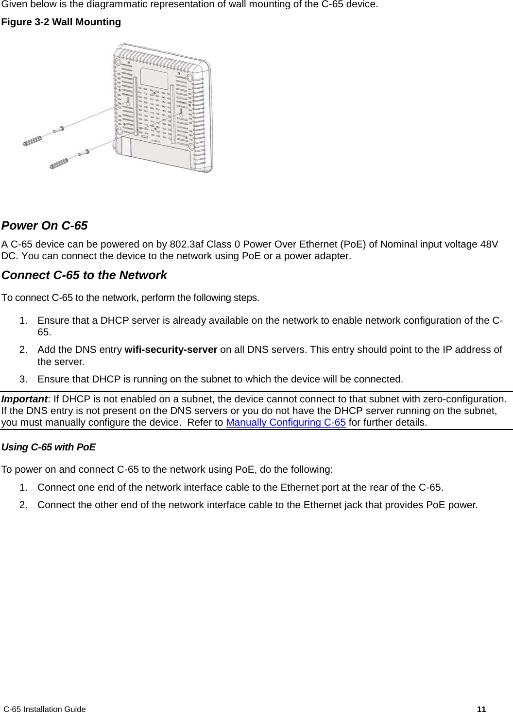 C-65 Installation Guide        11  Given below is the diagrammatic representation of wall mounting of the C-65 device. Figure 3-2 Wall Mounting   Power On C-65 A C-65 device can be powered on by 802.3af Class 0 Power Over Ethernet (PoE) of Nominal input voltage 48V DC. You can connect the device to the network using PoE or a power adapter. Connect C-65 to the Network To connect C-65 to the network, perform the following steps. 1. Ensure that a DHCP server is already available on the network to enable network configuration of the C-65. 2. Add the DNS entry wifi-security-server on all DNS servers. This entry should point to the IP address of the server.  3. Ensure that DHCP is running on the subnet to which the device will be connected. Important: If DHCP is not enabled on a subnet, the device cannot connect to that subnet with zero-configuration. If the DNS entry is not present on the DNS servers or you do not have the DHCP server running on the subnet, you must manually configure the device.  Refer to Manually Configuring C-65 for further details. Using C-65 with PoE To power on and connect C-65 to the network using PoE, do the following: 1. Connect one end of the network interface cable to the Ethernet port at the rear of the C-65. 2. Connect the other end of the network interface cable to the Ethernet jack that provides PoE power. 