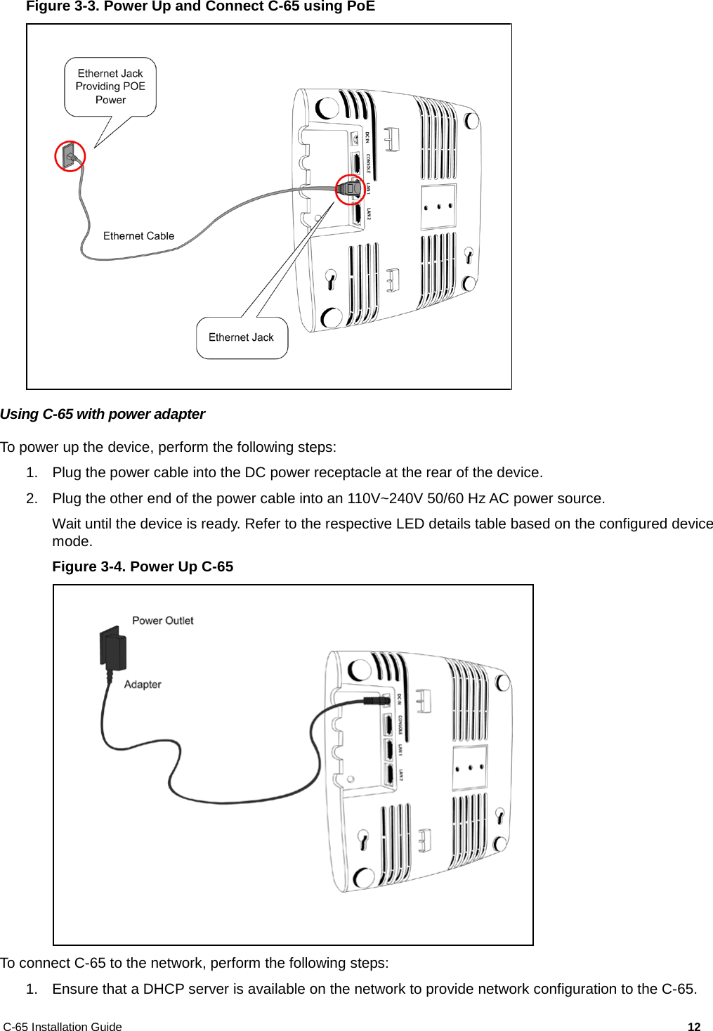 C-65 Installation Guide        12  Figure 3-3. Power Up and Connect C-65 using PoE  Using C-65 with power adapter To power up the device, perform the following steps: 1. Plug the power cable into the DC power receptacle at the rear of the device. 2. Plug the other end of the power cable into an 110V~240V 50/60 Hz AC power source. Wait until the device is ready. Refer to the respective LED details table based on the configured device mode. Figure 3-4. Power Up C-65  To connect C-65 to the network, perform the following steps: 1. Ensure that a DHCP server is available on the network to provide network configuration to the C-65. 