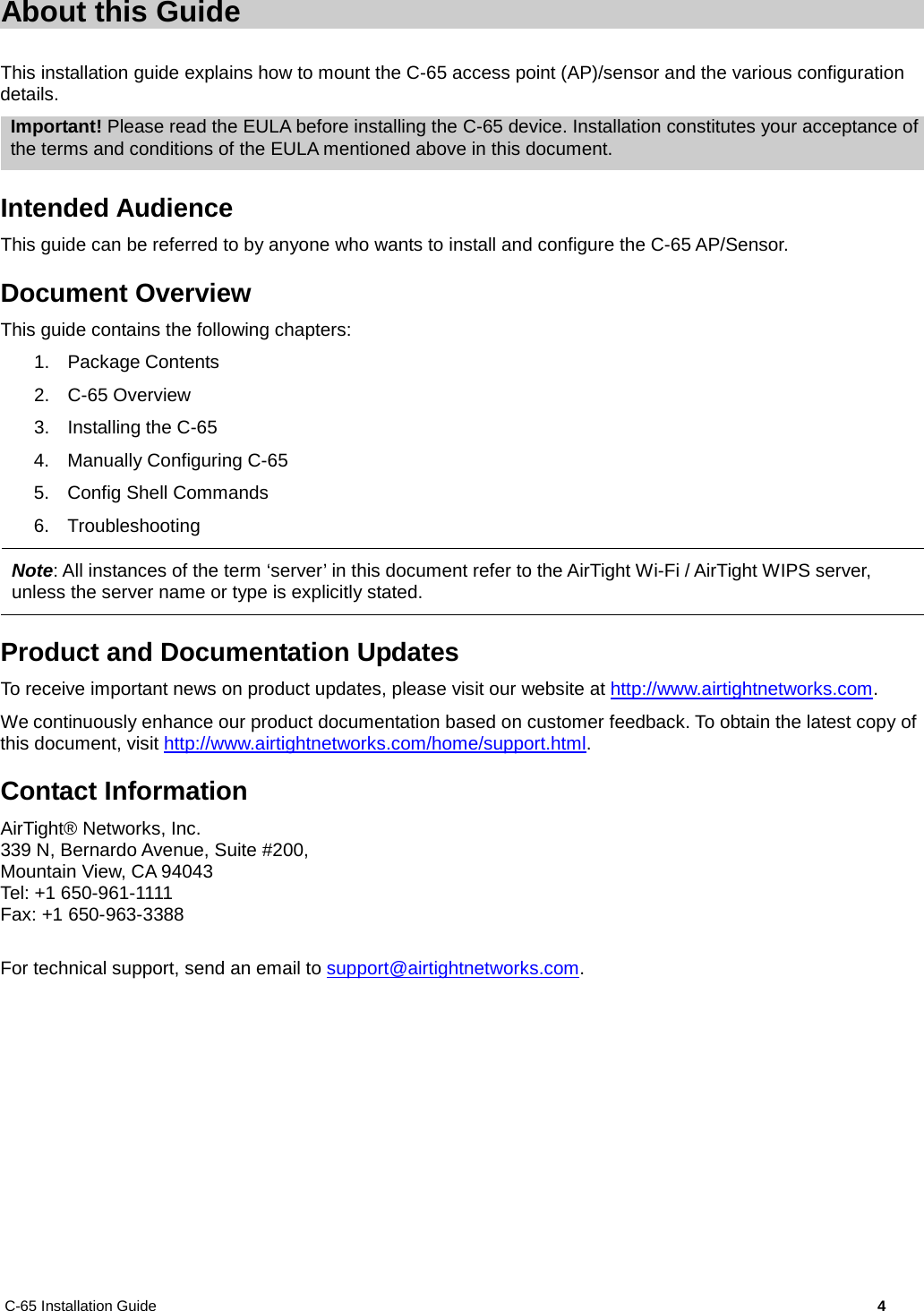 C-65 Installation Guide        4  About this Guide This installation guide explains how to mount the C-65 access point (AP)/sensor and the various configuration details. Important! Please read the EULA before installing the C-65 device. Installation constitutes your acceptance of the terms and conditions of the EULA mentioned above in this document. Intended Audience This guide can be referred to by anyone who wants to install and configure the C-65 AP/Sensor. Document Overview This guide contains the following chapters: 1. Package Contents 2.  C-65 Overview 3. Installing the C-65 4. Manually Configuring C-65 5. Config Shell Commands 6. Troubleshooting  Note: All instances of the term ‘server’ in this document refer to the AirTight Wi-Fi / AirTight WIPS server, unless the server name or type is explicitly stated. Product and Documentation Updates To receive important news on product updates, please visit our website at http://www.airtightnetworks.com. We continuously enhance our product documentation based on customer feedback. To obtain the latest copy of this document, visit http://www.airtightnetworks.com/home/support.html. Contact Information AirTight® Networks, Inc. 339 N, Bernardo Avenue, Suite #200, Mountain View, CA 94043 Tel: +1 650-961-1111 Fax: +1 650-963-3388  For technical support, send an email to support@airtightnetworks.com. 