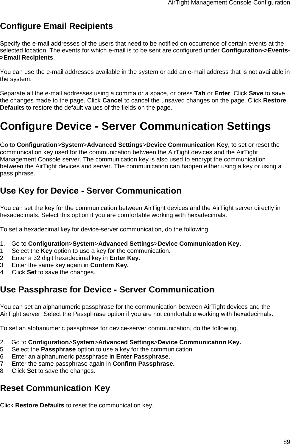 AirTight Management Console Configuration 89 Configure Email Recipients Specify the e-mail addresses of the users that need to be notified on occurrence of certain events at the selected location. The events for which e-mail is to be sent are configured under Configuration-&gt;Events-&gt;Email Recipients.   You can use the e-mail addresses available in the system or add an e-mail address that is not available in the system.    Separate all the e-mail addresses using a comma or a space, or press Tab or Enter. Click Save to save the changes made to the page. Click Cancel to cancel the unsaved changes on the page. Click Restore Defaults to restore the default values of the fields on the page. Configure Device - Server Communication Settings Go to Configuration&gt;System&gt;Advanced Settings&gt;Device Communication Key, to set or reset the communication key used for the communication between the AirTight devices and the AirTight Management Console server. The communication key is also used to encrypt the communication between the AirTight devices and server. The communication can happen either using a key or using a pass phrase. Use Key for Device - Server Communication You can set the key for the communication between AirTight devices and the AirTight server directly in hexadecimals. Select this option if you are comfortable working with hexadecimals.   To set a hexadecimal key for device-server communication, do the following.   1.      Go to Configuration&gt;System&gt;Advanced Settings&gt;Device Communication Key. 1        Select the Key option to use a key for the communication.  2        Enter a 32 digit hexadecimal key in Enter Key.  3        Enter the same key again in Confirm Key. 4        Click Set to save the changes. Use Passphrase for Device - Server Communication You can set an alphanumeric passphrase for the communication between AirTight devices and the AirTight server. Select the Passphrase option if you are not comfortable working with hexadecimals.   To set an alphanumeric passphrase for device-server communication, do the following.   2.      Go to Configuration&gt;System&gt;Advanced Settings&gt;Device Communication Key. 5        Select the Passphrase option to use a key for the communication.  6        Enter an alphanumeric passphrase in Enter Passphrase.  7        Enter the same passphrase again in Confirm Passphrase. 8        Click Set to save the changes. Reset Communication Key Click Restore Defaults to reset the communication key. 