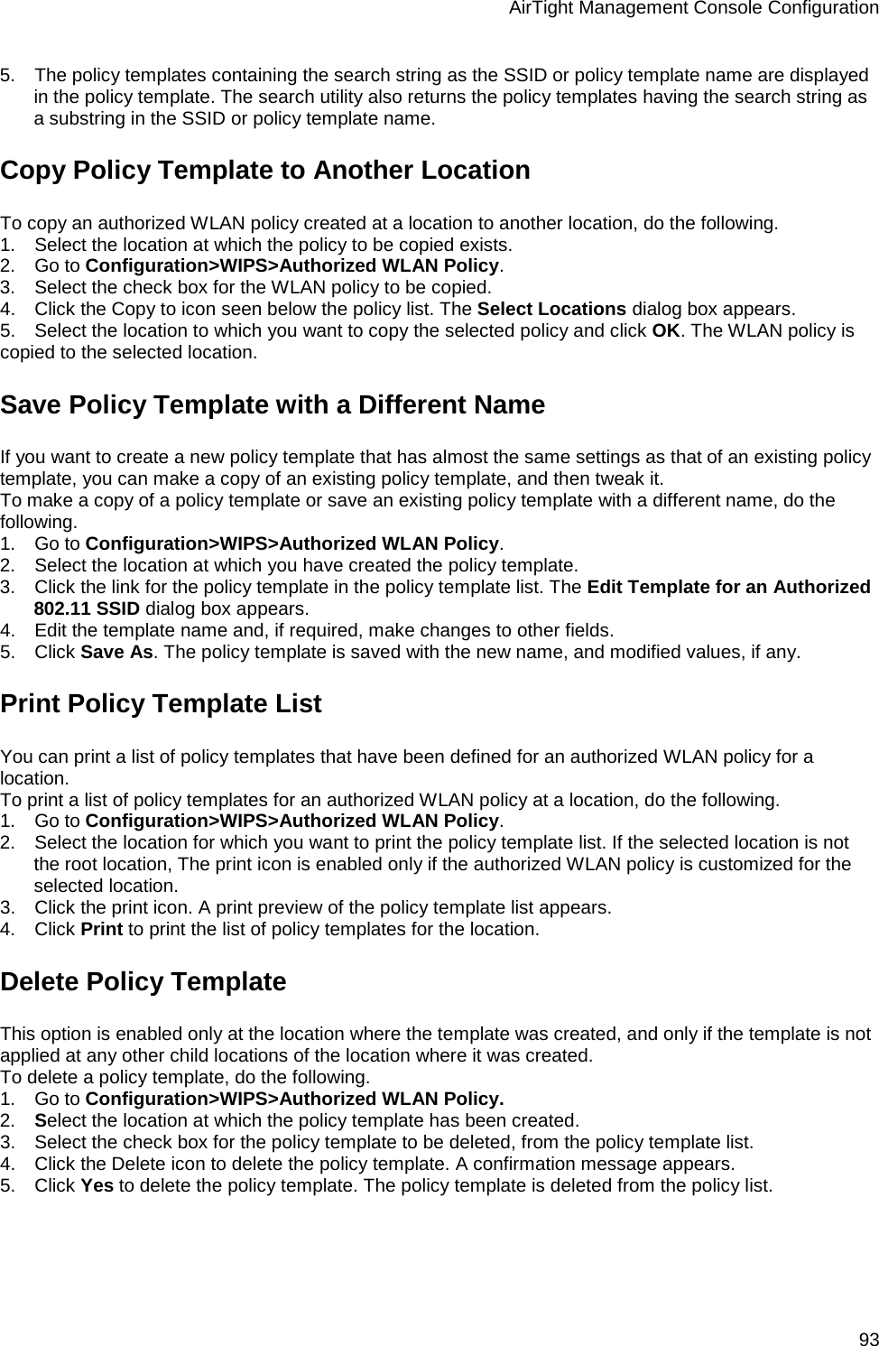AirTight Management Console Configuration 93 5.      The policy templates containing the search string as the SSID or policy template name are displayed in the policy template. The search utility also returns the policy templates having the search string as a substring in the SSID or policy template name. Copy Policy Template to Another Location To copy an authorized WLAN policy created at a location to another location, do the following. 1.      Select the location at which the policy to be copied exists. 2.      Go to Configuration&gt;WIPS&gt;Authorized WLAN Policy. 3.      Select the check box for the WLAN policy to be copied. 4.      Click the Copy to icon seen below the policy list. The Select Locations dialog box appears. 5.      Select the location to which you want to copy the selected policy and click OK. The WLAN policy is copied to the selected location. Save Policy Template with a Different Name If you want to create a new policy template that has almost the same settings as that of an existing policy template, you can make a copy of an existing policy template, and then tweak it. To make a copy of a policy template or save an existing policy template with a different name, do the following. 1.      Go to Configuration&gt;WIPS&gt;Authorized WLAN Policy. 2.      Select the location at which you have created the policy template. 3.      Click the link for the policy template in the policy template list. The Edit Template for an Authorized 802.11 SSID dialog box appears. 4.      Edit the template name and, if required, make changes to other fields. 5.      Click Save As. The policy template is saved with the new name, and modified values, if any. Print Policy Template List You can print a list of policy templates that have been defined for an authorized WLAN policy for a location. To print a list of policy templates for an authorized WLAN policy at a location, do the following. 1.      Go to Configuration&gt;WIPS&gt;Authorized WLAN Policy.  2.      Select the location for which you want to print the policy template list. If the selected location is not the root location, The print icon is enabled only if the authorized WLAN policy is customized for the selected location. 3.      Click the print icon. A print preview of the policy template list appears. 4.      Click Print to print the list of policy templates for the location. Delete Policy Template This option is enabled only at the location where the template was created, and only if the template is not applied at any other child locations of the location where it was created. To delete a policy template, do the following. 1.      Go to Configuration&gt;WIPS&gt;Authorized WLAN Policy. 2.      Select the location at which the policy template has been created. 3.      Select the check box for the policy template to be deleted, from the policy template list. 4.      Click the Delete icon to delete the policy template. A confirmation message appears. 5.      Click Yes to delete the policy template. The policy template is deleted from the policy list.   