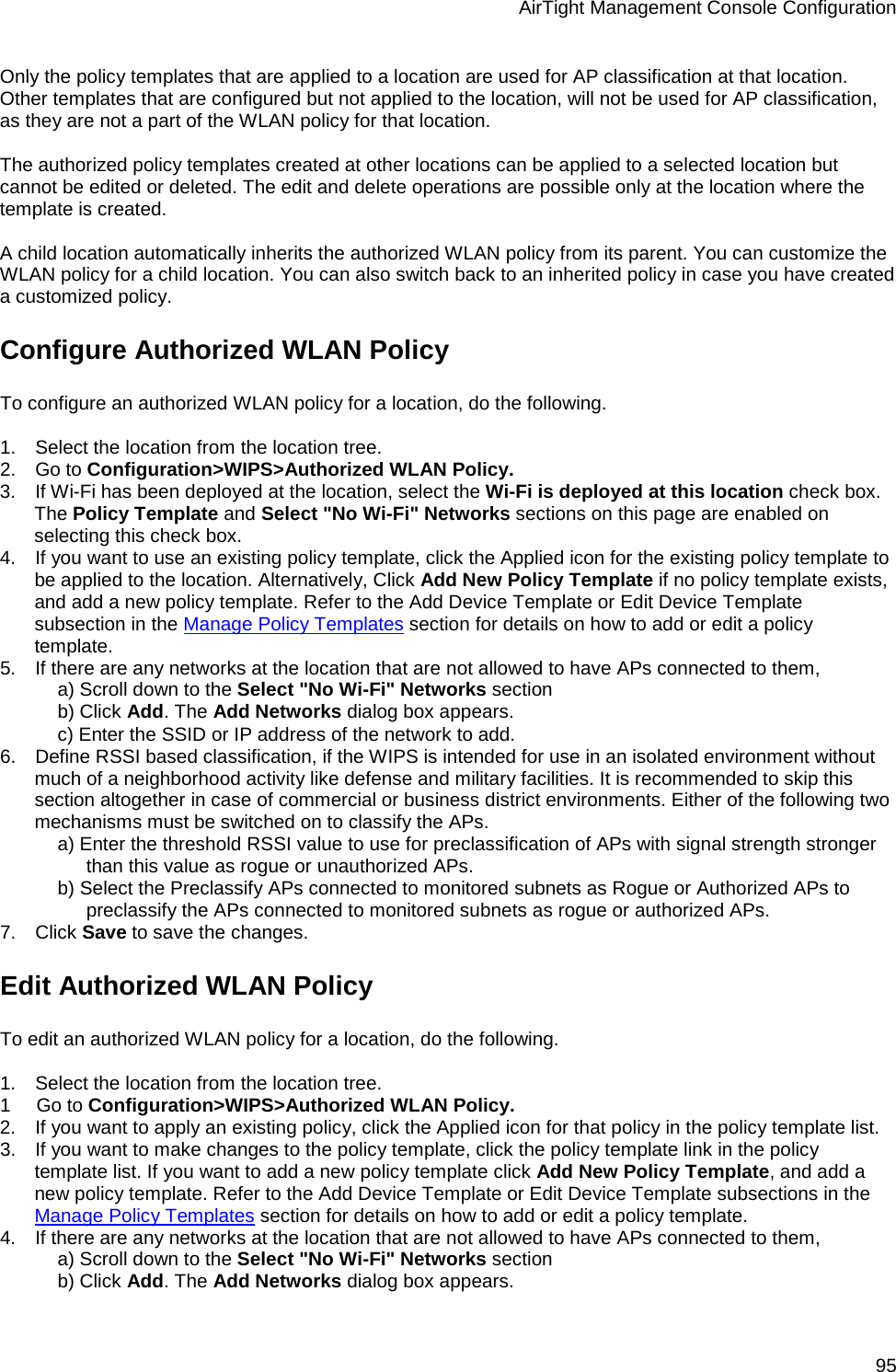 AirTight Management Console Configuration 95 Only the policy templates that are applied to a location are used for AP classification at that location. Other templates that are configured but not applied to the location, will not be used for AP classification, as they are not a part of the WLAN policy for that location.   The authorized policy templates created at other locations can be applied to a selected location but cannot be edited or deleted. The edit and delete operations are possible only at the location where the template is created.    A child location automatically inherits the authorized WLAN policy from its parent. You can customize the WLAN policy for a child location. You can also switch back to an inherited policy in case you have created a customized policy. Configure Authorized WLAN Policy To configure an authorized WLAN policy for a location, do the following.   1.      Select the location from the location tree. 2.      Go to Configuration&gt;WIPS&gt;Authorized WLAN Policy. 3.      If Wi-Fi has been deployed at the location, select the Wi-Fi is deployed at this location check box. The Policy Template and Select &quot;No Wi-Fi&quot; Networks sections on this page are enabled on selecting this check box. 4.      If you want to use an existing policy template, click the Applied icon for the existing policy template to be applied to the location. Alternatively, Click Add New Policy Template if no policy template exists, and add a new policy template. Refer to the Add Device Template or Edit Device Template subsection in the Manage Policy Templates section for details on how to add or edit a policy template. 5.      If there are any networks at the location that are not allowed to have APs connected to them,  a) Scroll down to the Select &quot;No Wi-Fi&quot; Networks section b) Click Add. The Add Networks dialog box appears. c) Enter the SSID or IP address of the network to add. 6.      Define RSSI based classification, if the WIPS is intended for use in an isolated environment without much of a neighborhood activity like defense and military facilities. It is recommended to skip this section altogether in case of commercial or business district environments. Either of the following two mechanisms must be switched on to classify the APs. a) Enter the threshold RSSI value to use for preclassification of APs with signal strength stronger than this value as rogue or unauthorized APs. b) Select the Preclassify APs connected to monitored subnets as Rogue or Authorized APs to preclassify the APs connected to monitored subnets as rogue or authorized APs. 7.      Click Save to save the changes. Edit Authorized WLAN Policy To edit an authorized WLAN policy for a location, do the following.   1.      Select the location from the location tree. 1        Go to Configuration&gt;WIPS&gt;Authorized WLAN Policy. 2.      If you want to apply an existing policy, click the Applied icon for that policy in the policy template list. 3.      If you want to make changes to the policy template, click the policy template link in the policy template list. If you want to add a new policy template click Add New Policy Template, and add a new policy template. Refer to the Add Device Template or Edit Device Template subsections in the Manage Policy Templates section for details on how to add or edit a policy template. 4.      If there are any networks at the location that are not allowed to have APs connected to them,  a) Scroll down to the Select &quot;No Wi-Fi&quot; Networks section b) Click Add. The Add Networks dialog box appears. 