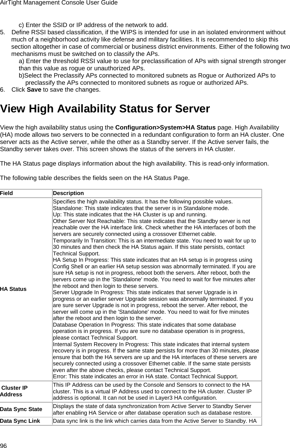 AirTight Management Console User Guide 96 c) Enter the SSID or IP address of the network to add. 5.      Define RSSI based classification, if the WIPS is intended for use in an isolated environment without much of a neighborhood activity like defense and military facilities. It is recommended to skip this section altogether in case of commercial or business district environments. Either of the following two mechanisms must be switched on to classify the APs. a) Enter the threshold RSSI value to use for preclassification of APs with signal strength stronger than this value as rogue or unauthorized APs. b)Select the Preclassify APs connected to monitored subnets as Rogue or Authorized APs to preclassify the APs connected to monitored subnets as rogue or authorized APs. 6.      Click Save to save the changes. View High Availability Status for Server View the high availability status using the Configuration&gt;System&gt;HA Status page. High Availability (HA) mode allows two servers to be connected in a redundant configuration to form an HA cluster. One server acts as the Active server, while the other as a Standby server. If the Active server fails, the Standby server takes over. This screen shows the status of the servers in HA cluster.   The HA Status page displays information about the high availability. This is read-only information.   The following table describes the fields seen on the HA Status Page.   Field Description HA Status Specifies the high availability status. It has the following possible values.  Standalone: This state indicates that the server is in Standalone mode.  Up: This state indicates that the HA Cluster is up and running. Other Server Not Reachable: This state indicates that the Standby server is not reachable over the HA interface link. Check whether the HA interfaces of both the servers are securely connected using a crossover Ethernet cable. Temporarily In Transition: This is an intermediate state. You need to wait for up to 30 minutes and then check the HA Status again. If this state persists, contact Technical Support. HA Setup In Progress: This state indicates that an HA setup is in progress using Config Shell or an earlier HA setup session was abnormally terminated. If you are sure HA setup is not in progress, reboot both the servers. After reboot, both the servers come up in the &apos;Standalone&apos; mode. You need to wait for five minutes after the reboot and then login to these servers. Server Upgrade In Progress: This state indicates that server Upgrade is in progress or an earlier server Upgrade session was abnormally terminated. If you are sure server Upgrade is not in progress, reboot the server. After reboot, the server will come up in the &apos;Standalone&apos; mode. You need to wait for five minutes after the reboot and then login to the server. Database Operation In Progress: This state indicates that some database operation is in progress. If you are sure no database operation is in progress, please contact Technical Support. Internal System Recovery In Progress: This state indicates that internal system recovery is in progress. If the same state persists for more than 30 minutes, please ensure that both the HA servers are up and the HA interfaces of these servers are securely connected using a crossover Ethernet cable. If the same state persists even after the above checks, please contact Technical Support. Error: This state indicates an error in HA state. Contact Technical Support.  Cluster IP Address This IP Address can be used by the Console and Sensors to connect to the HA cluster. This is a virtual IP Address used to connect to the HA cluster. Cluster IP address is optional. It can not be used in Layer3 HA configuration. Data Sync State Displays the state of data synchronization from Active Server to Standby Server after enabling HA Service or after database operation such as database restore. Data Sync Link Data sync link is the link which carries data from the Active Server to Standby. HA 