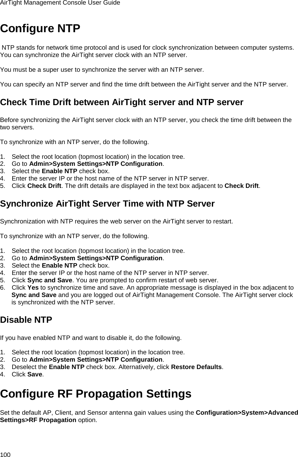 AirTight Management Console User Guide 100 Configure NTP  NTP stands for network time protocol and is used for clock synchronization between computer systems. You can synchronize the AirTight server clock with an NTP server.   You must be a super user to synchronize the server with an NTP server.   You can specify an NTP server and find the time drift between the AirTight server and the NTP server. Check Time Drift between AirTight server and NTP server Before synchronizing the AirTight server clock with an NTP server, you check the time drift between the two servers.   To synchronize with an NTP server, do the following.   1.      Select the root location (topmost location) in the location tree. 2.      Go to Admin&gt;System Settings&gt;NTP Configuration. 3.      Select the Enable NTP check box. 4.      Enter the server IP or the host name of the NTP server in NTP server. 5.      Click Check Drift. The drift details are displayed in the text box adjacent to Check Drift. Synchronize AirTight Server Time with NTP Server Synchronization with NTP requires the web server on the AirTight server to restart.   To synchronize with an NTP server, do the following.   1.      Select the root location (topmost location) in the location tree. 2.      Go to Admin&gt;System Settings&gt;NTP Configuration. 3.      Select the Enable NTP check box. 4.      Enter the server IP or the host name of the NTP server in NTP server. 5.      Click Sync and Save. You are prompted to confirm restart of web server. 6.      Click Yes to synchronize time and save. An appropriate message is displayed in the box adjacent to Sync and Save and you are logged out of AirTight Management Console. The AirTight server clock is synchronized with the NTP server. Disable NTP If you have enabled NTP and want to disable it, do the following.   1.      Select the root location (topmost location) in the location tree. 2.      Go to Admin&gt;System Settings&gt;NTP Configuration. 3.      Deselect the Enable NTP check box. Alternatively, click Restore Defaults. 4.      Click Save. Configure RF Propagation Settings Set the default AP, Client, and Sensor antenna gain values using the Configuration&gt;System&gt;Advanced Settings&gt;RF Propagation option.   