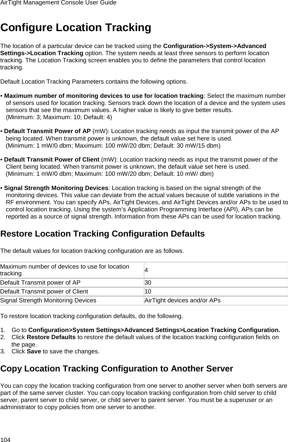 AirTight Management Console User Guide 104 Configure Location Tracking The location of a particular device can be tracked using the Configuration-&gt;System-&gt;Advanced Settings-&gt;Location Tracking option. The system needs at least three sensors to perform location tracking. The Location Tracking screen enables you to define the parameters that control location tracking.   Default Location Tracking Parameters contains the following options.   • Maximum number of monitoring devices to use for location tracking: Select the maximum number of sensors used for location tracking. Sensors track down the location of a device and the system uses sensors that see the maximum values. A higher value is likely to give better results. (Minimum: 3; Maximum: 10; Default: 4)   • Default Transmit Power of AP (mW): Location tracking needs as input the transmit power of the AP being located. When transmit power is unknown, the default value set here is used. (Minimum: 1 mW/0 dbm; Maximum: 100 mW/20 dbm; Default: 30 mW/15 dbm)   • Default Transmit Power of Client (mW): Location tracking needs as input the transmit power of the Client being located. When transmit power is unknown, the default value set here is used. (Minimum: 1 mW/0 dbm; Maximum: 100 mW/20 dbm; Default: 10 mW/ dbm)   • Signal Strength Monitoring Devices: Location tracking is based on the signal strength of the monitoring devices. This value can deviate from the actual values because of subtle variations in the RF environment. You can specify APs, AirTight Devices, and AirTight Devices and/or APs to be used to control location tracking. Using the system’s Application Programming Interface (API), APs can be reported as a source of signal strength. Information from these APs can be used for location tracking. Restore Location Tracking Configuration Defaults The default values for location tracking configuration are as follows.   Maximum number of devices to use for location tracking 4 Default Transmit power of AP 30 Default Transmit power of Client 10 Signal Strength Monitoring Devices AirTight devices and/or APs   To restore location tracking configuration defaults, do the following.   1.      Go to Configuration&gt;System Settings&gt;Advanced Settings&gt;Location Tracking Configuration. 2.      Click Restore Defaults to restore the default values of the location tracking configuration fields on the page. 3.      Click Save to save the changes. Copy Location Tracking Configuration to Another Server You can copy the location tracking configuration from one server to another server when both servers are part of the same server cluster. You can copy location tracking configuration from child server to child server, parent server to child server, or child server to parent server. You must be a superuser or an administrator to copy policies from one server to another.   