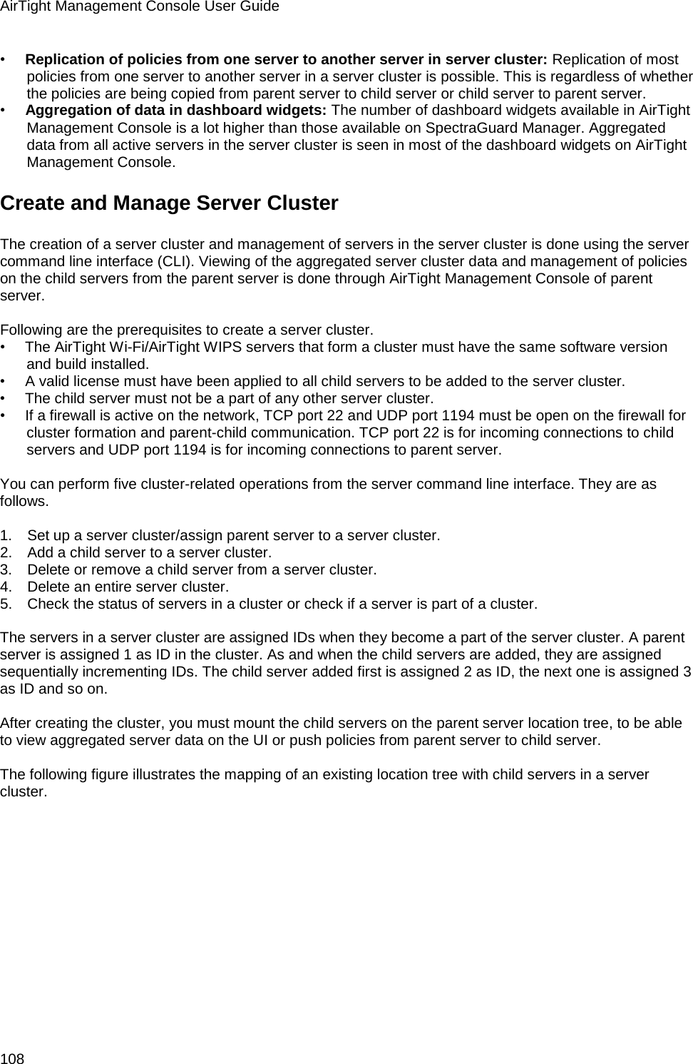 AirTight Management Console User Guide 108 •        Replication of policies from one server to another server in server cluster: Replication of most policies from one server to another server in a server cluster is possible. This is regardless of whether the policies are being copied from parent server to child server or child server to parent server. •        Aggregation of data in dashboard widgets: The number of dashboard widgets available in AirTight Management Console is a lot higher than those available on SpectraGuard Manager. Aggregated data from all active servers in the server cluster is seen in most of the dashboard widgets on AirTight Management Console. Create and Manage Server Cluster The creation of a server cluster and management of servers in the server cluster is done using the server command line interface (CLI). Viewing of the aggregated server cluster data and management of policies on the child servers from the parent server is done through AirTight Management Console of parent server.   Following are the prerequisites to create a server cluster. •        The AirTight Wi-Fi/AirTight WIPS servers that form a cluster must have the same software version and build installed. •        A valid license must have been applied to all child servers to be added to the server cluster. •        The child server must not be a part of any other server cluster. •        If a firewall is active on the network, TCP port 22 and UDP port 1194 must be open on the firewall for cluster formation and parent-child communication. TCP port 22 is for incoming connections to child servers and UDP port 1194 is for incoming connections to parent server.   You can perform five cluster-related operations from the server command line interface. They are as follows.   1.      Set up a server cluster/assign parent server to a server cluster. 2.      Add a child server to a server cluster. 3.      Delete or remove a child server from a server cluster. 4.      Delete an entire server cluster. 5.      Check the status of servers in a cluster or check if a server is part of a cluster.   The servers in a server cluster are assigned IDs when they become a part of the server cluster. A parent server is assigned 1 as ID in the cluster. As and when the child servers are added, they are assigned sequentially incrementing IDs. The child server added first is assigned 2 as ID, the next one is assigned 3 as ID and so on.   After creating the cluster, you must mount the child servers on the parent server location tree, to be able to view aggregated server data on the UI or push policies from parent server to child server.    The following figure illustrates the mapping of an existing location tree with child servers in a server cluster. 
