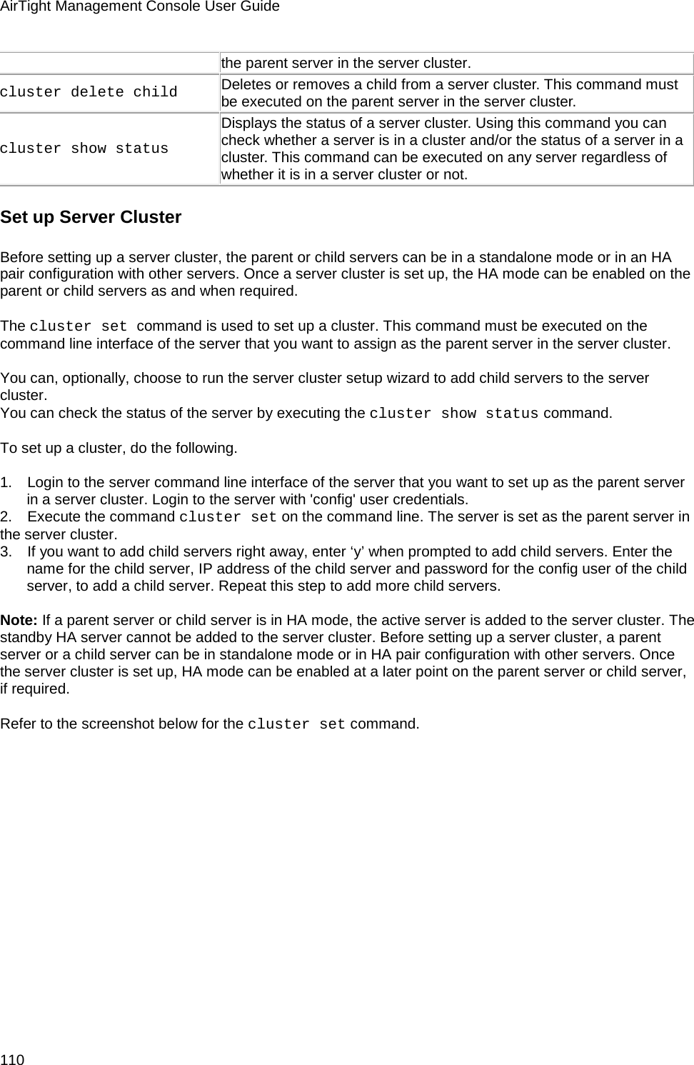 AirTight Management Console User Guide 110 the parent server in the server cluster.  cluster delete child  Deletes or removes a child from a server cluster. This command must be executed on the parent server in the server cluster.  cluster show status  Displays the status of a server cluster. Using this command you can check whether a server is in a cluster and/or the status of a server in a cluster. This command can be executed on any server regardless of whether it is in a server cluster or not.  Set up Server Cluster Before setting up a server cluster, the parent or child servers can be in a standalone mode or in an HA pair configuration with other servers. Once a server cluster is set up, the HA mode can be enabled on the parent or child servers as and when required.   The cluster set command is used to set up a cluster. This command must be executed on the command line interface of the server that you want to assign as the parent server in the server cluster.   You can, optionally, choose to run the server cluster setup wizard to add child servers to the server cluster. You can check the status of the server by executing the cluster show status command.   To set up a cluster, do the following.   1.      Login to the server command line interface of the server that you want to set up as the parent server in a server cluster. Login to the server with &apos;config&apos; user credentials. 2.      Execute the command cluster set on the command line. The server is set as the parent server in the server cluster. 3.      If you want to add child servers right away, enter ‘y’ when prompted to add child servers. Enter the name for the child server, IP address of the child server and password for the config user of the child server, to add a child server. Repeat this step to add more child servers.   Note: If a parent server or child server is in HA mode, the active server is added to the server cluster. The standby HA server cannot be added to the server cluster. Before setting up a server cluster, a parent server or a child server can be in standalone mode or in HA pair configuration with other servers. Once the server cluster is set up, HA mode can be enabled at a later point on the parent server or child server, if required.   Refer to the screenshot below for the cluster set command. 