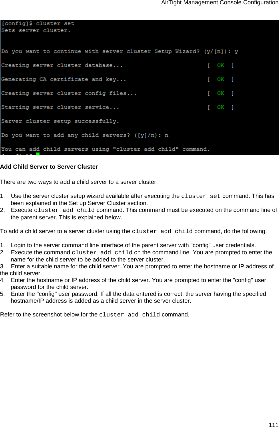 AirTight Management Console Configuration 111  Add Child Server to Server Cluster There are two ways to add a child server to a server cluster.   1.      Use the server cluster setup wizard available after executing the cluster set command. This has been explained in the Set up Server Cluster section. 2.      Execute cluster add child command. This command must be executed on the command line of the parent server. This is explained below.   To add a child server to a server cluster using the cluster add child command, do the following.   1.      Login to the server command line interface of the parent server with &quot;config&quot; user credentials. 2.      Execute the command cluster add child on the command line. You are prompted to enter the name for the child server to be added to the server cluster. 3.      Enter a suitable name for the child server. You are prompted to enter the hostname or IP address of the child server. 4.      Enter the hostname or IP address of the child server. You are prompted to enter the &quot;config&quot; user password for the child server. 5.      Enter the &quot;config&quot; user password. If all the data entered is correct, the server having the specified hostname/IP address is added as a child server in the server cluster.    Refer to the screenshot below for the cluster add child command.   