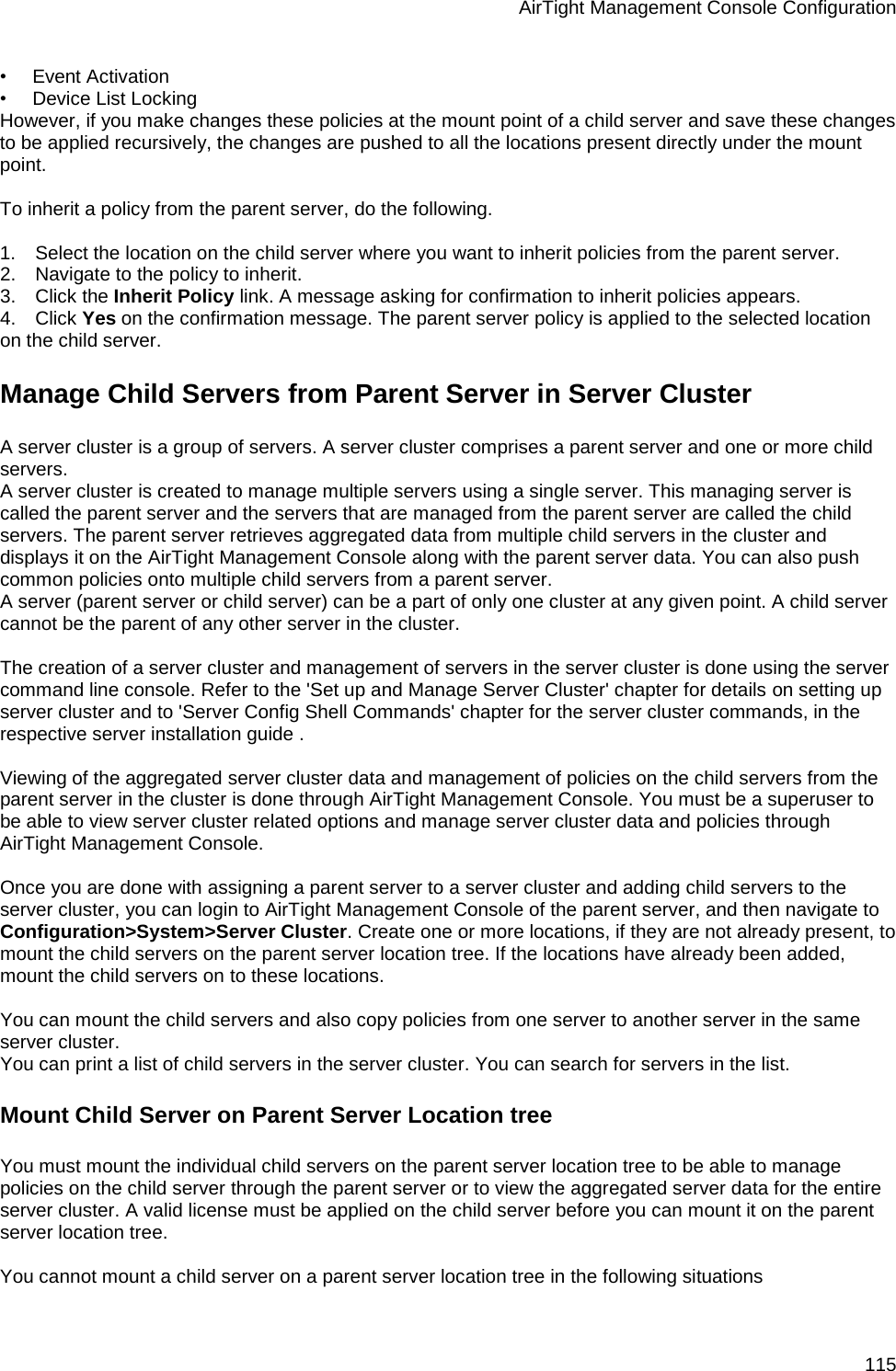 AirTight Management Console Configuration 115 •        Event Activation •        Device List Locking However, if you make changes these policies at the mount point of a child server and save these changes to be applied recursively, the changes are pushed to all the locations present directly under the mount point.   To inherit a policy from the parent server, do the following.   1.      Select the location on the child server where you want to inherit policies from the parent server. 2.      Navigate to the policy to inherit. 3.      Click the Inherit Policy link. A message asking for confirmation to inherit policies appears. 4.      Click Yes on the confirmation message. The parent server policy is applied to the selected location on the child server. Manage Child Servers from Parent Server in Server Cluster A server cluster is a group of servers. A server cluster comprises a parent server and one or more child servers. A server cluster is created to manage multiple servers using a single server. This managing server is called the parent server and the servers that are managed from the parent server are called the child servers. The parent server retrieves aggregated data from multiple child servers in the cluster and displays it on the AirTight Management Console along with the parent server data. You can also push common policies onto multiple child servers from a parent server. A server (parent server or child server) can be a part of only one cluster at any given point. A child server cannot be the parent of any other server in the cluster.   The creation of a server cluster and management of servers in the server cluster is done using the server command line console. Refer to the &apos;Set up and Manage Server Cluster&apos; chapter for details on setting up server cluster and to &apos;Server Config Shell Commands&apos; chapter for the server cluster commands, in the respective server installation guide .   Viewing of the aggregated server cluster data and management of policies on the child servers from the parent server in the cluster is done through AirTight Management Console. You must be a superuser to be able to view server cluster related options and manage server cluster data and policies through AirTight Management Console.   Once you are done with assigning a parent server to a server cluster and adding child servers to the server cluster, you can login to AirTight Management Console of the parent server, and then navigate to Configuration&gt;System&gt;Server Cluster. Create one or more locations, if they are not already present, to mount the child servers on the parent server location tree. If the locations have already been added, mount the child servers on to these locations.   You can mount the child servers and also copy policies from one server to another server in the same server cluster. You can print a list of child servers in the server cluster. You can search for servers in the list. Mount Child Server on Parent Server Location tree You must mount the individual child servers on the parent server location tree to be able to manage policies on the child server through the parent server or to view the aggregated server data for the entire server cluster. A valid license must be applied on the child server before you can mount it on the parent server location tree.   You cannot mount a child server on a parent server location tree in the following situations 