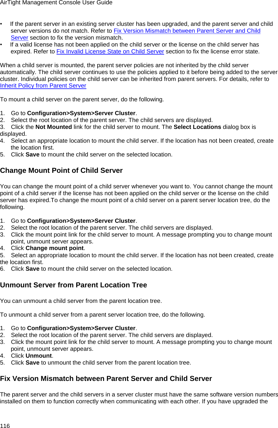 AirTight Management Console User Guide 116 •        If the parent server in an existing server cluster has been upgraded, and the parent server and child server versions do not match. Refer to Fix Version Mismatch between Parent Server and Child Server section to fix the version mismatch. •        If a valid license has not been applied on the child server or the license on the child server has expired. Refer to Fix Invalid License State on Child Server section to fix the license error state.   When a child server is mounted, the parent server policies are not inherited by the child server automatically. The child server continues to use the policies applied to it before being added to the server cluster. Individual policies on the child server can be inherited from parent servers. For details, refer to Inherit Policy from Parent Server   To mount a child server on the parent server, do the following.   1.      Go to Configuration&gt;System&gt;Server Cluster. 2.      Select the root location of the parent server. The child servers are displayed. 3.      Click the Not Mounted link for the child server to mount. The Select Locations dialog box is displayed. 4.      Select an appropriate location to mount the child server. If the location has not been created, create the location first. 5.      Click Save to mount the child server on the selected location. Change Mount Point of Child Server You can change the mount point of a child server whenever you want to. You cannot change the mount point of a child server if the license has not been applied on the child server or the license on the child server has expired.To change the mount point of a child server on a parent server location tree, do the following.   1.      Go to Configuration&gt;System&gt;Server Cluster. 2.      Select the root location of the parent server. The child servers are displayed. 3.      Click the mount point link for the child server to mount. A message prompting you to change mount point, unmount server appears. 4.      Click Change mount point. 5.      Select an appropriate location to mount the child server. If the location has not been created, create the location first. 6.      Click Save to mount the child server on the selected location. Unmount Server from Parent Location Tree You can unmount a child server from the parent location tree.   To unmount a child server from a parent server location tree, do the following.   1.      Go to Configuration&gt;System&gt;Server Cluster. 2.      Select the root location of the parent server. The child servers are displayed. 3.      Click the mount point link for the child server to mount. A message prompting you to change mount point, unmount server appears. 4.      Click Unmount. 5.      Click Save to unmount the child server from the parent location tree. Fix Version Mismatch between Parent Server and Child Server The parent server and the child servers in a server cluster must have the same software version numbers installed on them to function correctly when communicating with each other. If you have upgraded the 