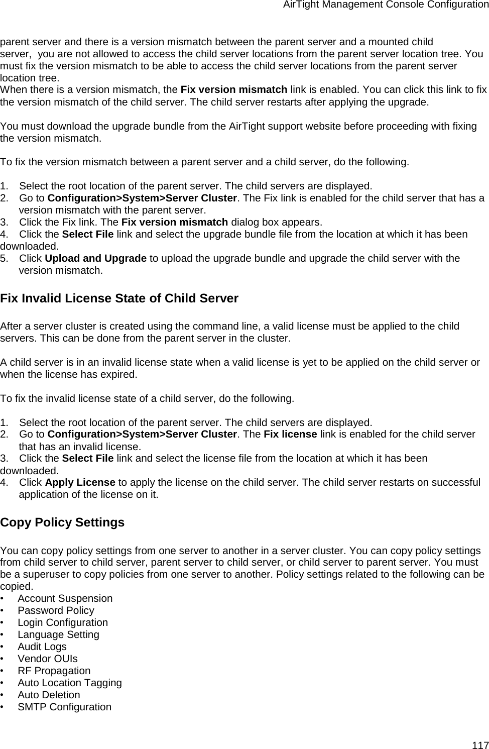 AirTight Management Console Configuration 117 parent server and there is a version mismatch between the parent server and a mounted child server,  you are not allowed to access the child server locations from the parent server location tree. You must fix the version mismatch to be able to access the child server locations from the parent server location tree. When there is a version mismatch, the Fix version mismatch link is enabled. You can click this link to fix the version mismatch of the child server. The child server restarts after applying the upgrade.   You must download the upgrade bundle from the AirTight support website before proceeding with fixing the version mismatch.   To fix the version mismatch between a parent server and a child server, do the following.   1.      Select the root location of the parent server. The child servers are displayed. 2.      Go to Configuration&gt;System&gt;Server Cluster. The Fix link is enabled for the child server that has a version mismatch with the parent server. 3.      Click the Fix link. The Fix version mismatch dialog box appears. 4.      Click the Select File link and select the upgrade bundle file from the location at which it has been downloaded. 5.      Click Upload and Upgrade to upload the upgrade bundle and upgrade the child server with the version mismatch.  Fix Invalid License State of Child Server After a server cluster is created using the command line, a valid license must be applied to the child servers. This can be done from the parent server in the cluster.   A child server is in an invalid license state when a valid license is yet to be applied on the child server or when the license has expired.    To fix the invalid license state of a child server, do the following.   1.      Select the root location of the parent server. The child servers are displayed. 2.      Go to Configuration&gt;System&gt;Server Cluster. The Fix license link is enabled for the child server that has an invalid license. 3.      Click the Select File link and select the license file from the location at which it has been downloaded. 4.      Click Apply License to apply the license on the child server. The child server restarts on successful application of the license on it. Copy Policy Settings You can copy policy settings from one server to another in a server cluster. You can copy policy settings from child server to child server, parent server to child server, or child server to parent server. You must be a superuser to copy policies from one server to another. Policy settings related to the following can be copied. •        Account Suspension •        Password Policy •        Login Configuration •        Language Setting •        Audit Logs •        Vendor OUIs •        RF Propagation •        Auto Location Tagging •        Auto Deletion •        SMTP Configuration 