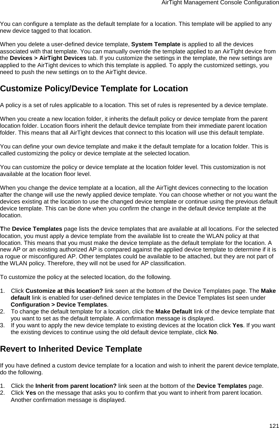 AirTight Management Console Configuration 121 You can configure a template as the default template for a location. This template will be applied to any new device tagged to that location.   When you delete a user-defined device template, System Template is applied to all the devices associated with that template. You can manually override the template applied to an AirTight device from the Devices &gt; AirTight Devices tab. If you customize the settings in the template, the new settings are applied to the AirTight devices to which this template is applied. To apply the customized settings, you need to push the new settings on to the AirTight device. Customize Policy/Device Template for Location A policy is a set of rules applicable to a location. This set of rules is represented by a device template.   When you create a new location folder, it inherits the default policy or device template from the parent location folder. Location floors inherit the default device template from their immediate parent location folder. This means that all AirTight devices that connect to this location will use this default template.   You can define your own device template and make it the default template for a location folder. This is called customizing the policy or device template at the selected location.    You can customize the policy or device template at the location folder level. This customization is not available at the location floor level.   When you change the device template at a location, all the AirTight devices connecting to the location after the change will use the newly applied device template. You can choose whether or not you want the devices existing at the location to use the changed device template or continue using the previous default device template. This can be done when you confirm the change in the default device template at the location.   The Device Templates page lists the device templates that are available at all locations. For the selected location, you must apply a device template from the available list to create the WLAN policy at that location. This means that you must make the device template as the default template for the location. A new AP or an existing authorized AP is compared against the applied device template to determine if it is a rogue or misconfigured AP. Other templates could be available to be attached, but they are not part of the WLAN policy. Therefore, they will not be used for AP classification.   To customize the policy at the selected location, do the following.   1.      Click Customize at this location? link seen at the bottom of the Device Templates page. The Make default link is enabled for user-defined device templates in the Device Templates list seen under Configuration &gt; Device Templates. 2.      To change the default template for a location, click the Make Default link of the device template that you want to set as the default template. A confirmation message is displayed. 3.      If you want to apply the new device template to existing devices at the location click Yes. If you want the existing devices to continue using the old default device template, click No. Revert to Inherited Device Template If you have defined a custom device template for a location and wish to inherit the parent device template, do the following.   1.      Click the Inherit from parent location? link seen at the bottom of the Device Templates page. 2.      Click Yes on the message that asks you to confirm that you want to inherit from parent location. Another confirmation message is displayed. 