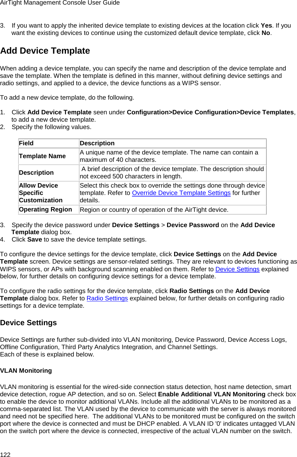 AirTight Management Console User Guide 122 3.      If you want to apply the inherited device template to existing devices at the location click Yes. If you want the existing devices to continue using the customized default device template, click No. Add Device Template When adding a device template, you can specify the name and description of the device template and save the template. When the template is defined in this manner, without defining device settings and radio settings, and applied to a device, the device functions as a WIPS sensor.   To add a new device template, do the following.   1.      Click Add Device Template seen under Configuration&gt;Device Configuration&gt;Device Templates, to add a new device template. 2.      Specify the following values.   Field Description Template Name A unique name of the device template. The name can contain a maximum of 40 characters.  Description  A brief description of the device template. The description should not exceed 500 characters in length. Allow Device Specific Customization Select this check box to override the settings done through device template. Refer to Override Device Template Settings for further details. Operating Region Region or country of operation of the AirTight device.   3.      Specify the device password under Device Settings &gt; Device Password on the Add Device Template dialog box. 4.      Click Save to save the device template settings.   To configure the device settings for the device template, click Device Settings on the Add Device Template screen. Device settings are sensor-related settings. They are relevant to devices functioning as WIPS sensors, or APs with background scanning enabled on them. Refer to Device Settings explained below, for further details on configuring device settings for a device template.   To configure the radio settings for the device template, click Radio Settings on the Add Device Template dialog box. Refer to Radio Settings explained below, for further details on configuring radio settings for a device template. Device Settings Device Settings are further sub-divided into VLAN monitoring, Device Password, Device Access Logs, Offline Configuration, Third Party Analytics Integration, and Channel Settings. Each of these is explained below.  VLAN Monitoring VLAN monitoring is essential for the wired-side connection status detection, host name detection, smart device detection, rogue AP detection, and so on. Select Enable Additional VLAN Monitoring check box to enable the device to monitor additional VLANs. Include all the additional VLANs to be monitored as a comma-separated list. The VLAN used by the device to communicate with the server is always monitored and need not be specified here.  The additional VLANs to be monitored must be configured on the switch port where the device is connected and must be DHCP enabled. A VLAN ID &apos;0&apos; indicates untagged VLAN on the switch port where the device is connected, irrespective of the actual VLAN number on the switch.  
