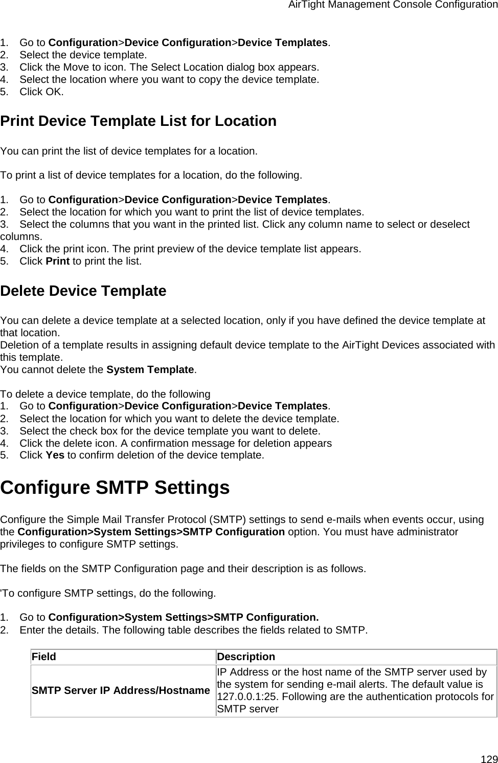 AirTight Management Console Configuration 129 1.      Go to Configuration&gt;Device Configuration&gt;Device Templates. 2.      Select the device template. 3.      Click the Move to icon. The Select Location dialog box appears. 4.      Select the location where you want to copy the device template. 5.      Click OK. Print Device Template List for Location You can print the list of device templates for a location.   To print a list of device templates for a location, do the following.   1.      Go to Configuration&gt;Device Configuration&gt;Device Templates. 2.      Select the location for which you want to print the list of device templates. 3.      Select the columns that you want in the printed list. Click any column name to select or deselect columns. 4.      Click the print icon. The print preview of the device template list appears. 5.      Click Print to print the list. Delete Device Template You can delete a device template at a selected location, only if you have defined the device template at that location.  Deletion of a template results in assigning default device template to the AirTight Devices associated with this template. You cannot delete the System Template.    To delete a device template, do the following 1.      Go to Configuration&gt;Device Configuration&gt;Device Templates. 2.      Select the location for which you want to delete the device template. 3.      Select the check box for the device template you want to delete. 4.      Click the delete icon. A confirmation message for deletion appears 5.      Click Yes to confirm deletion of the device template. Configure SMTP Settings Configure the Simple Mail Transfer Protocol (SMTP) settings to send e-mails when events occur, using the Configuration&gt;System Settings&gt;SMTP Configuration option. You must have administrator privileges to configure SMTP settings.   The fields on the SMTP Configuration page and their description is as follows.   &apos;To configure SMTP settings, do the following.   1.      Go to Configuration&gt;System Settings&gt;SMTP Configuration. 2.      Enter the details. The following table describes the fields related to SMTP.   Field Description SMTP Server IP Address/Hostname IP Address or the host name of the SMTP server used by the system for sending e-mail alerts. The default value is 127.0.0.1:25. Following are the authentication protocols for SMTP server 