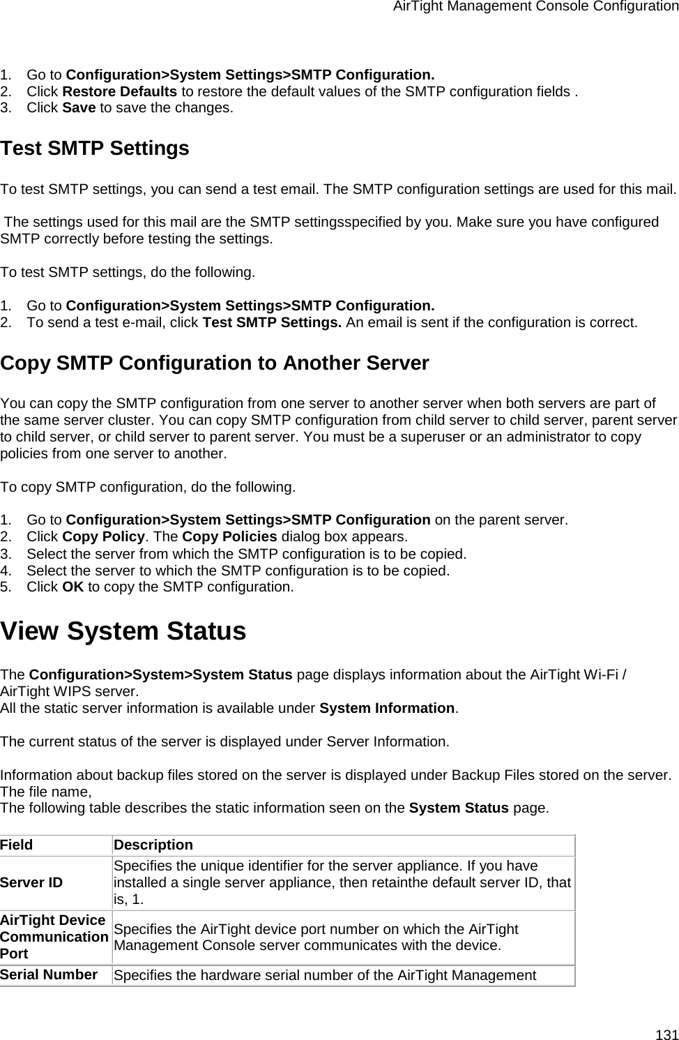 AirTight Management Console Configuration 131   1.      Go to Configuration&gt;System Settings&gt;SMTP Configuration. 2.      Click Restore Defaults to restore the default values of the SMTP configuration fields . 3.      Click Save to save the changes. Test SMTP Settings To test SMTP settings, you can send a test email. The SMTP configuration settings are used for this mail.    The settings used for this mail are the SMTP settingsspecified by you. Make sure you have configured SMTP correctly before testing the settings.   To test SMTP settings, do the following.   1.      Go to Configuration&gt;System Settings&gt;SMTP Configuration. 2.      To send a test e-mail, click Test SMTP Settings. An email is sent if the configuration is correct. Copy SMTP Configuration to Another Server You can copy the SMTP configuration from one server to another server when both servers are part of the same server cluster. You can copy SMTP configuration from child server to child server, parent server to child server, or child server to parent server. You must be a superuser or an administrator to copy policies from one server to another.   To copy SMTP configuration, do the following.   1.      Go to Configuration&gt;System Settings&gt;SMTP Configuration on the parent server. 2.      Click Copy Policy. The Copy Policies dialog box appears. 3.      Select the server from which the SMTP configuration is to be copied. 4.      Select the server to which the SMTP configuration is to be copied. 5.      Click OK to copy the SMTP configuration. View System Status The Configuration&gt;System&gt;System Status page displays information about the AirTight Wi-Fi / AirTight WIPS server.  All the static server information is available under System Information.   The current status of the server is displayed under Server Information.   Information about backup files stored on the server is displayed under Backup Files stored on the server. The file name,  The following table describes the static information seen on the System Status page.   Field Description Server ID Specifies the unique identifier for the server appliance. If you have installed a single server appliance, then retainthe default server ID, that is, 1. AirTight Device Communication Port Specifies the AirTight device port number on which the AirTight Management Console server communicates with the device. Serial Number Specifies the hardware serial number of the AirTight Management 