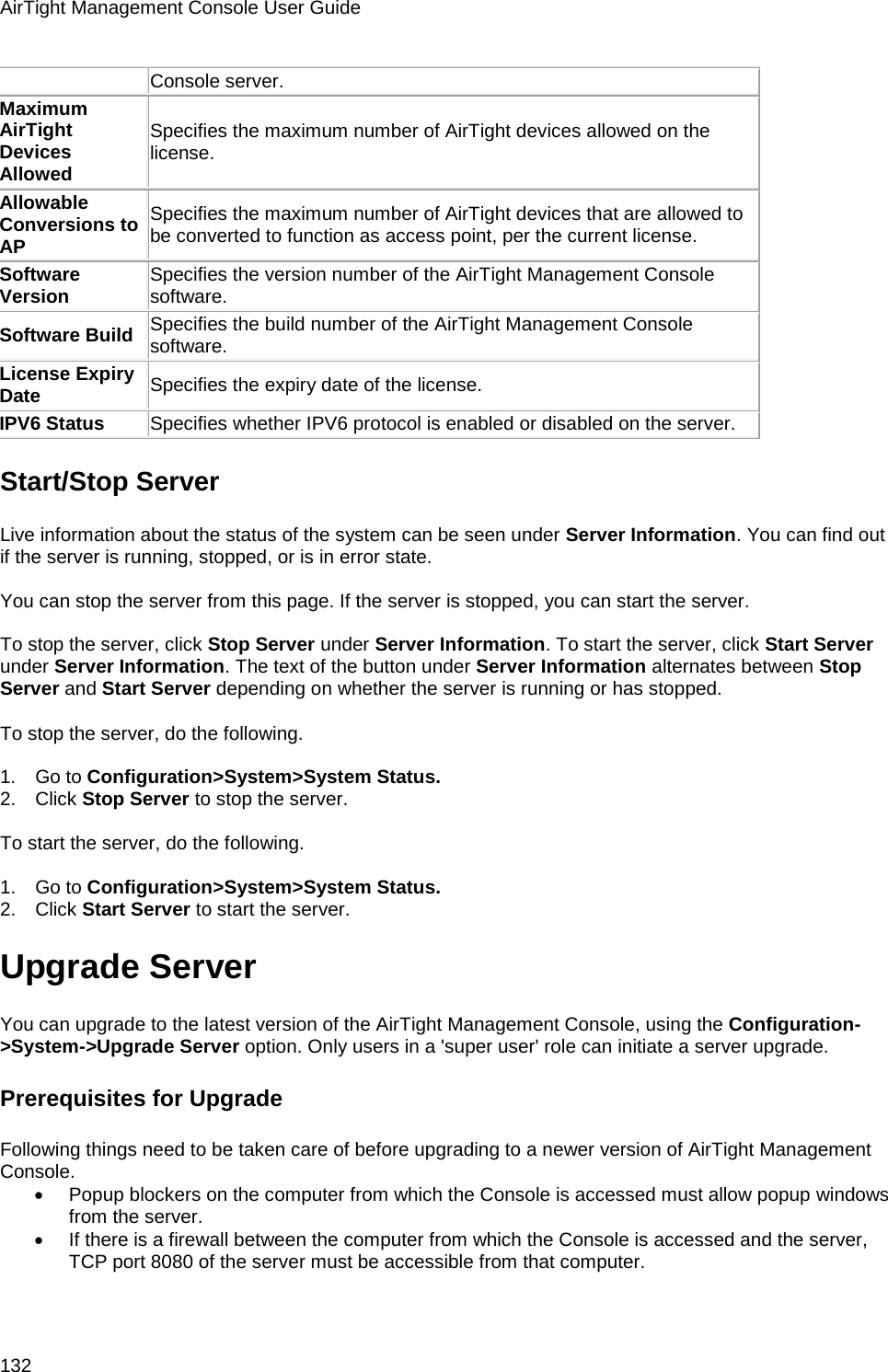 AirTight Management Console User Guide 132 Console server. Maximum AirTight Devices Allowed Specifies the maximum number of AirTight devices allowed on the license. Allowable Conversions to AP Specifies the maximum number of AirTight devices that are allowed to be converted to function as access point, per the current license. Software Version Specifies the version number of the AirTight Management Console software. Software Build Specifies the build number of the AirTight Management Console software. License Expiry Date Specifies the expiry date of the license. IPV6 Status Specifies whether IPV6 protocol is enabled or disabled on the server. Start/Stop Server Live information about the status of the system can be seen under Server Information. You can find out if the server is running, stopped, or is in error state.    You can stop the server from this page. If the server is stopped, you can start the server.   To stop the server, click Stop Server under Server Information. To start the server, click Start Server under Server Information. The text of the button under Server Information alternates between Stop Server and Start Server depending on whether the server is running or has stopped.   To stop the server, do the following.   1.      Go to Configuration&gt;System&gt;System Status. 2.      Click Stop Server to stop the server.   To start the server, do the following.   1.      Go to Configuration&gt;System&gt;System Status. 2.      Click Start Server to start the server. Upgrade Server You can upgrade to the latest version of the AirTight Management Console, using the Configuration-&gt;System-&gt;Upgrade Server option. Only users in a &apos;super user&apos; role can initiate a server upgrade. Prerequisites for Upgrade Following things need to be taken care of before upgrading to a newer version of AirTight Management Console. • Popup blockers on the computer from which the Console is accessed must allow popup windows from the server. • If there is a firewall between the computer from which the Console is accessed and the server, TCP port 8080 of the server must be accessible from that computer.   