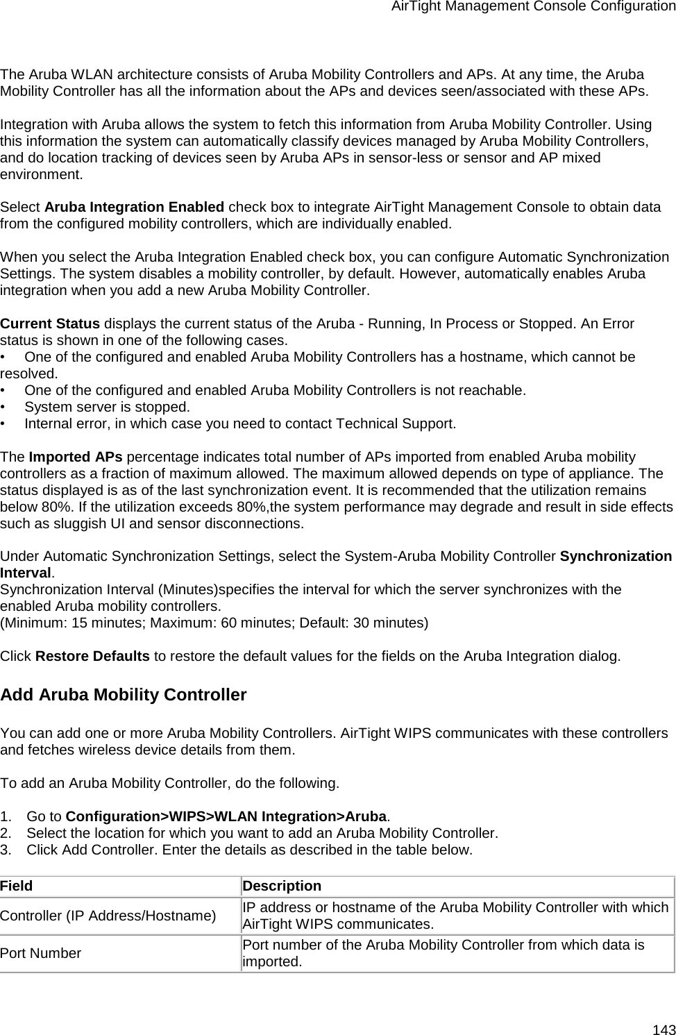 AirTight Management Console Configuration 143   The Aruba WLAN architecture consists of Aruba Mobility Controllers and APs. At any time, the Aruba Mobility Controller has all the information about the APs and devices seen/associated with these APs.   Integration with Aruba allows the system to fetch this information from Aruba Mobility Controller. Using this information the system can automatically classify devices managed by Aruba Mobility Controllers, and do location tracking of devices seen by Aruba APs in sensor-less or sensor and AP mixed environment.   Select Aruba Integration Enabled check box to integrate AirTight Management Console to obtain data from the configured mobility controllers, which are individually enabled.   When you select the Aruba Integration Enabled check box, you can configure Automatic Synchronization Settings. The system disables a mobility controller, by default. However, automatically enables Aruba integration when you add a new Aruba Mobility Controller.   Current Status displays the current status of the Aruba - Running, In Process or Stopped. An Error status is shown in one of the following cases. •        One of the configured and enabled Aruba Mobility Controllers has a hostname, which cannot be resolved. •        One of the configured and enabled Aruba Mobility Controllers is not reachable. •        System server is stopped. •        Internal error, in which case you need to contact Technical Support.   The Imported APs percentage indicates total number of APs imported from enabled Aruba mobility controllers as a fraction of maximum allowed. The maximum allowed depends on type of appliance. The status displayed is as of the last synchronization event. It is recommended that the utilization remains below 80%. If the utilization exceeds 80%,the system performance may degrade and result in side effects such as sluggish UI and sensor disconnections.   Under Automatic Synchronization Settings, select the System-Aruba Mobility Controller Synchronization Interval. Synchronization Interval (Minutes)specifies the interval for which the server synchronizes with the enabled Aruba mobility controllers.  (Minimum: 15 minutes; Maximum: 60 minutes; Default: 30 minutes)   Click Restore Defaults to restore the default values for the fields on the Aruba Integration dialog. Add Aruba Mobility Controller You can add one or more Aruba Mobility Controllers. AirTight WIPS communicates with these controllers and fetches wireless device details from them.   To add an Aruba Mobility Controller, do the following.   1.      Go to Configuration&gt;WIPS&gt;WLAN Integration&gt;Aruba. 2.      Select the location for which you want to add an Aruba Mobility Controller. 3.      Click Add Controller. Enter the details as described in the table below.   Field Description Controller (IP Address/Hostname) IP address or hostname of the Aruba Mobility Controller with which AirTight WIPS communicates.  Port Number Port number of the Aruba Mobility Controller from which data is imported. 