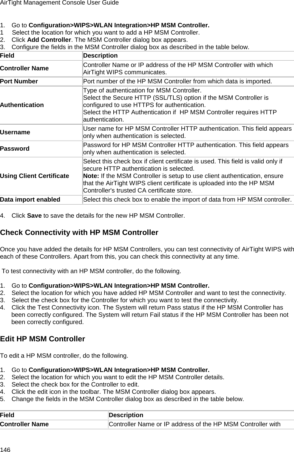 AirTight Management Console User Guide 146 1.      Go to Configuration&gt;WIPS&gt;WLAN Integration&gt;HP MSM Controller. 1        Select the location for which you want to add a HP MSM Controller. 2.      Click Add Controller. The MSM Controller dialog box appears. 3.      Configure the fields in the MSM Controller dialog box as described in the table below. Field Description Controller Name Controller Name or IP address of the HP MSM Controller with which AirTight WIPS communicates. Port Number Port number of the HP MSM Controller from which data is imported. Authentication Type of authentication for MSM Controller.  Select the Secure HTTP (SSL/TLS) option if the MSM Controller is configured to use HTTPS for authentication.  Select the HTTP Authentication if  HP MSM Controller requires HTTP authentication. Username User name for HP MSM Controller HTTP authentication. This field appears only when authentication is selected. Password Password for HP MSM Controller HTTP authentication. This field appears only when authentication is selected. Using Client Certificate Select this check box if client certificate is used. This field is valid only if secure HTTP authentication is selected.  Note: If the MSM Controller is setup to use client authentication, ensure that the AirTight WIPS client certificate is uploaded into the HP MSM Controller&apos;s trusted CA certificate store. Data import enabled Select this check box to enable the import of data from HP MSM controller.   4.      Click Save to save the details for the new HP MSM Controller. Check Connectivity with HP MSM Controller Once you have added the details for HP MSM Controllers, you can test connectivity of AirTight WIPS with each of these Controllers. Apart from this, you can check this connectivity at any time.     To test connectivity with an HP MSM controller, do the following.   1.      Go to Configuration&gt;WIPS&gt;WLAN Integration&gt;HP MSM Controller. 2.      Select the location for which you have added HP MSM Controller and want to test the connectivity. 3.      Select the check box for the Controller for which you want to test the connectivity. 4.      Click the Test Connectivity icon. The System will return Pass status if the HP MSM Controller has been correctly configured. The System will return Fail status if the HP MSM Controller has been not been correctly configured. Edit HP MSM Controller To edit a HP MSM controller, do the following.   1.      Go to Configuration&gt;WIPS&gt;WLAN Integration&gt;HP MSM Controller. 2.      Select the location for which you want to edit the HP MSM Controller details. 3.      Select the check box for the Controller to edit. 4.      Click the edit icon in the toolbar. The MSM Controller dialog box appears. 5.      Change the fields in the MSM Controller dialog box as described in the table below.   Field Description Controller Name Controller Name or IP address of the HP MSM Controller with 